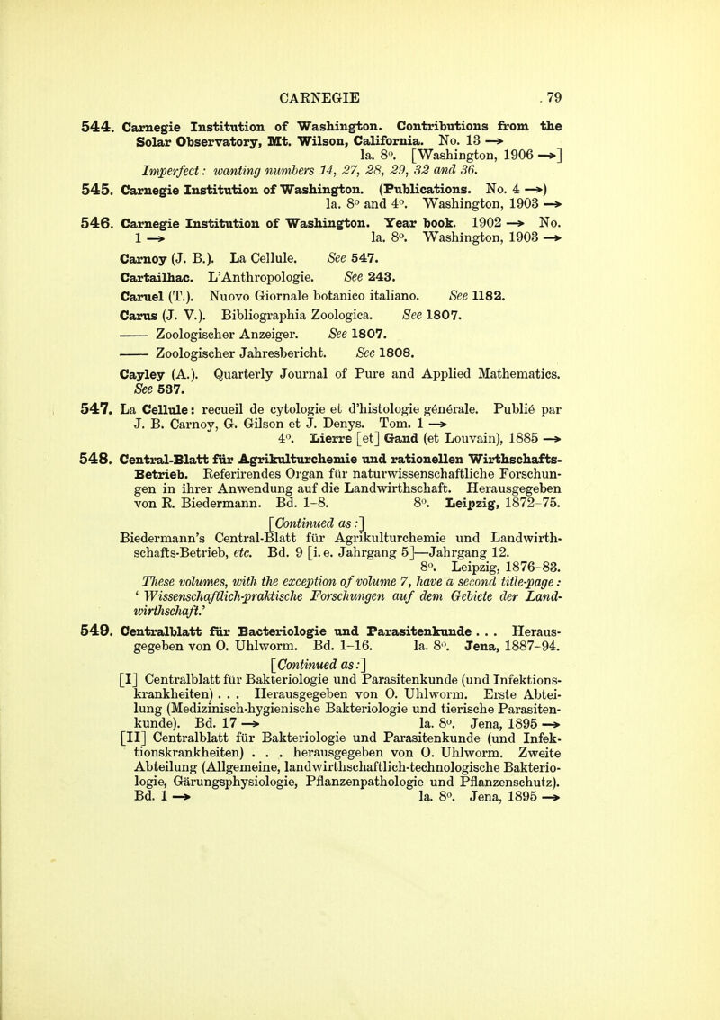 544. Carnegie Institution of Washington. Contributions from the Solar Observatory, Mt. Wilson, California. No. 13 —» la. 8'\ [Washington, 1906 -»] Imperfect: wanting numbers 14, 27, 28, 29, 32 and 36. 545. Carnegie Institution of Washington. (Publications. No. 4 —>) la. 8° and 4o. Washington, 1903 —» 546. Carnegie Institution of Washington. Year book. 1902 —> No. 1 -» la. 80. Washington, 1903 -> Carnoy (J. B.). La Cellule. See 547. Cartailhac. L'Anthropologie. See 243. Caruel (T.). Nuovo Giornale botanico italiano. See 1182. Carus (J. v.). Bibliographia Zoologica. See 1807. Zoologischer Anzeiger. See 1807. Zoologischer Jahresbericht. See 1808. Cayley (A.). Quarterly Journal of Pure and Applied Mathematics. See 537. 547. La Cellule: recueil de cytologie et d'histologie g^nerale. Publie par J. B. Carnoy, G. Gilson et J. Denys. Tom. 1 —> 4. Lierre [et] Gand (et Louvain), 1885 —» 548. Central-Blatt fur Agrilmlturcheuiie und rationellen Wirthschafts- Betrieb. Eeferirendes Organ fiir naturwissenschaftliche Forschun- gen in ihrer Anwendung auf die Landwirthschaft. Herausgegeben von R. Biedermann. Bd. 1-8. 8. Leipzig, 1872-75. [^Continued as:] Biedermann's Central-Blatt filr Agrikulturchemie und Landwirth- schafts-Betrieb, etc. Bd. 9 [i.e. Jahrgang 5]—Jahrgang 12. 80. Leipzig, 1876-83. TJiese volumes, mth the exception of volume 7, have a second title-page: ' Wissenschaftlich-praUische Forschungen auf dem Gebiete der Land- mrthschaff 549. Centralblatt fur Bacteriologie und Parasitenkunde . . . Heraus- gegeben von 0. Uhlworm. Bd. 1-16. la. 8\ Jena, 1887-94. [^Continued as;] [I] Centralblatt fur Bakteriologie und Parasitenkunde (und Iniektions- krankheiten) . . . Herausgegeben von 0. Uhlworm. Erste Abtei- lung (Medizinisch-hygienische Bakteriologie und tierische Parasiten- kunde). Bd. 17 -» la. 80. Jena, 1895 [II] Centralblatt fiir Bakteriologie und Parasitenkunde (und Infek- tionskrankheiten) . . . herausgegeben von 0. Uhlworm. Zweite Abteilung (AUgemeine, landwirthschaftlich-technologische Bakterio- logie, Garungsphysiologie, Pflanzenpathologie und Pflanzenschutz). Bd. 1 -» la. 8. Jena, 1895