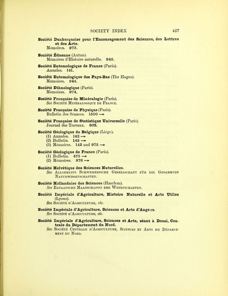 Societe Dunkerquoise pour I'Encouragement des Sciences, des Lettres et des Arts. Memoires. 973. Society ^duenue (Autun). Memoires d'Histoire naturelle. 945. Soci6te Entomologique de France (Paris). Annales. 141. Societe Entomologiq.ue des Pays-Bas (The Hague), MeiQoires. 944. Societe Ethnologique (Paris). Memoires. 974. Societe Frangaise de Min6ralogie (Paris). See Societe Minera.logique de France. Societe Fran^aise de Physique (Paris). Bulletin des Seances. 1500 —> Societe Frangaise de Statistique Universelle (Paris). Journal des Travaux. 802. Soci6te Geologique de Belgique (Liege). (1) Annales. 142^ (2) Bulletin. 142 -» (3) Memoires. 142 and 975 —> Societe Geologique de France (Paris). (1) Bulletin. 475 (2) Memoires. 976 Societe Helv6tique des Sciences Naturelles. See Allgemeine Schweizekische Gesellsciiaft fur die Gesammten Naturwissenschaften. Societe Hollandaise des Sciences (Haarlem). See Bataapsche Maatschappij der Wetenschappen. Societe Imperiale d'Agriculture, Histoire Naturelle et Arts Utiles (Lyons). See Societe d'Agriculture, etc. Soci6te Im.p6riale d'Agriculture, Sciences et Arts d'Angers. See Societe d'Agriculture, etc. Soci^t6 Imperiale d'Agriculture, Sciences et Arts, seant a Douai, Cen- tral e du Departement du ITord. See Societe Centrale d'Agriculture, Sciences et Arts du DiiPAKTE- ment du Nord.