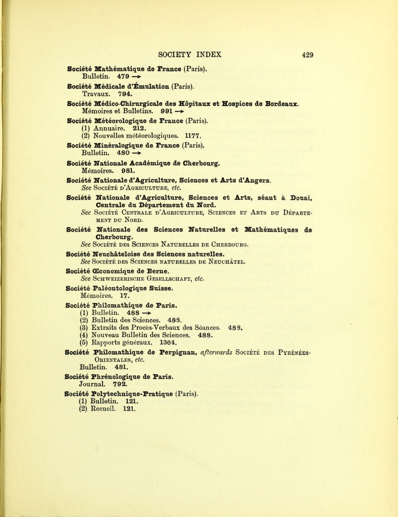 Soci6t6 Mathematique de France (Paris). Bulletin. 479 Soci6t6 M6dicale d'iSmxilatioii (Paris). Travaux. 794. Soci6t6 M6dico-Chirnrgicale des Hopitanz et Hospices de Bordeaux. Memoires et Bulletins. 991 —» Soci^te M^t^orologiqne de France (Paris). (1) Annuaire. 212. (2) Nouvelles met^orologiques. 1177. Soci6t6 Mineralogique de France (Paris). Bulletin. 480 Society KTationale Acad^mique de Cherbourg. Memoires. 981. Soci6t6 Nationale d'Agriculture, Sciences et Arts d'Angers. See SociETE d'Agricxjltuke, etc. Society Nationale d'Agriculture, Sciences et Arts, s6ant a Douai, Ceutrale du D6partement du Nord. See SociETE Centrale d'Agriculture, Sciences et Arts du Departe- MENT DU NORD. Soci6t6 Nationale des Sciences Naturelles et Math^matiques de Cherbourg. See SociETE des Sciences Naturelles de Cherbourg. Soci6t6 Neuch&teloise des Sciences naturelles. See SociETE des Sciences naturelles de Neuchatel. Societe (Economiqne de Eeme. See Schweizerische Gesellschaft, etc. Societe Faleontologique Suisse. Memoires. 17. Societe Fhilomathique de Faris. (1) Bulletin. 488 (2) Bulletin des Sciences. 488. (3) Extraits des Proces-Verbaux des Seances. 488. (4) Nouveau Bulletin des Sciences. 488. (5) Kapports generaux. 1364. Soci6t6 Fhilomathique de Ferpignan, afterwards Societe des Pyrenees- Orientales, etc. Bulletin. 481. Soci6t6 Fhrenologique de Faris. Journal, 792. Soci6t6 Folytechnique-Fratique (Paris). (1) Bulletin. 121. (2) Eecueil. 121.