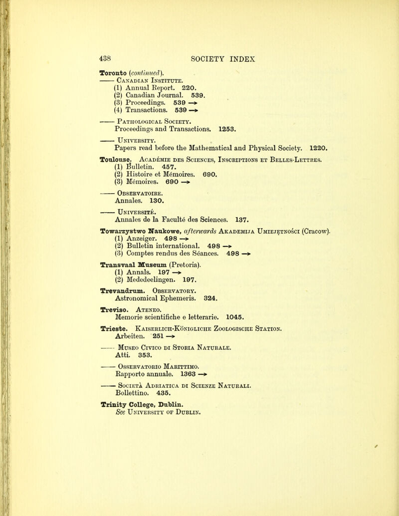 Toronto (continued). . Canadian Institute. (1) Annual Eeport. 220. (2) Canadian Journal. 539. (3) Proceedings. 539 —» (4) Transactions. 539 —»• Pathological Society. Proceedings and Transactions. 1253. University. Papers read before the Mathematical and Physical Society. 1220. Toulouse. Academie des Sciences, Insceipxions et Belles-Lettres. (1) jSulletin. 457. (2) Histoire et M^moires. 690. (3) Memoires. 690 —»• Obseevatoire. Annales. 130. Universite. Annales de la Faeulte des Sciences. 137. Towarzystwo Naukowe, afterwards Akademija Umiejetnosci (Cracow). (1) Anzeiger. 498 —> (2) Bulletin international. 498 —> (3) Comptes rendus des Seances. 498 —> Transvaal Museum (Pretoria). (1) Annals. 197 -» (2) Mededeelingen. 197. Trevandrum. Observatory. Astronomical Ephemeris. 324. Treviso. Ateneo. Memorie scientifiche e letterarie. 1045. Trieste. Kaiserlich-Konigliche Zoologische Station. Arbeiten. 251 —> MusEo Civico Di Storia Naturale. Atti. 353. OSSERVATORIO MaRITTIMO. Kapporto annuale. 1363 —> SOCIETA AdRIATICA DI SciENZE NaTUEALI. Bollettino. 435. Trinity College, Dublin. See University of Dublin.