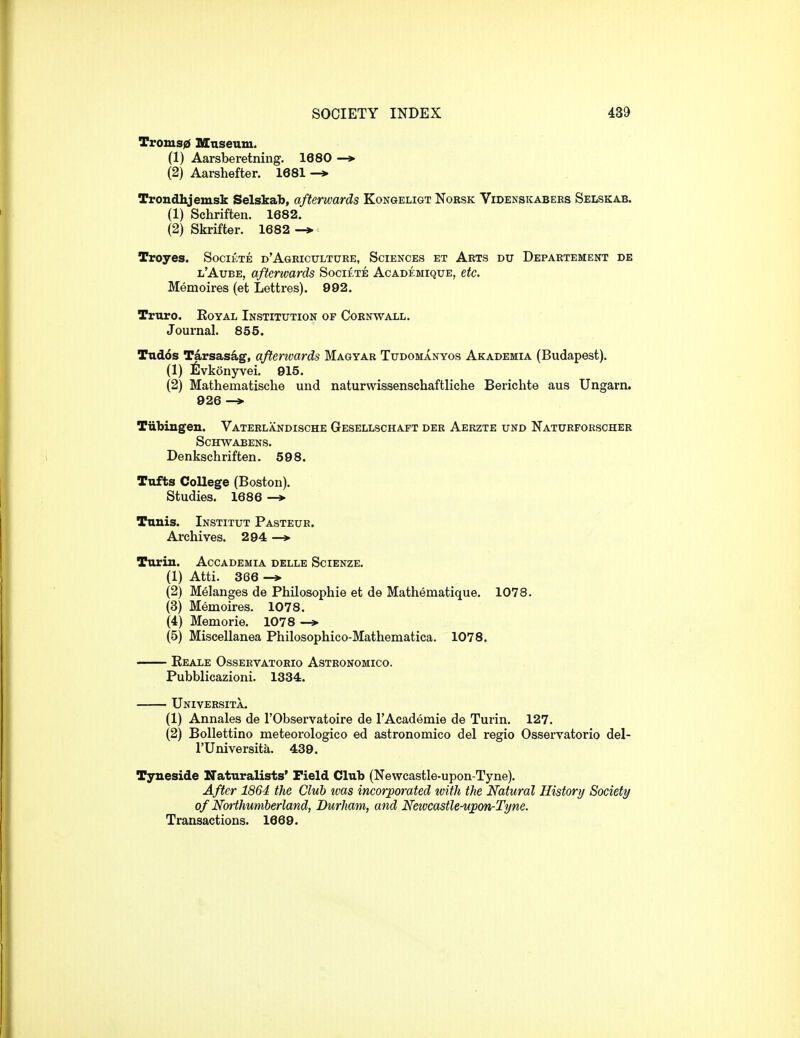 Troms0 Mnseum. (1) Aarsberetning. 1680 (2) Aarshefter. 1681 -» Trondhjemsk Selskab, afterwards Kongeligt Norsk Videnskabers Selskab. (1) Schriften. 1682. (2) Skrifter. 1682 -* Troyes. Societe d'Ageicxjlture, Sciences et Arts du Depaetement de l'Aube, afterwards SocitTE Academiqxje, etc. Memoires (et Lettres). 992. Truro. Eoyal Institution of Cornwall. Journal. 855. TTid6s Tarsas^g, afterivards Magyar Tudomanyos Akademia (Budapest). (1) ilvkonyrei. 915. (2) Mathematische und naturwissenschaftliche Berichte aus Ungarn. 926 —» Tubingen. Vaterlandische Gesellschaft der Aerzte und Naturforscher Schwabens. Denkschriften. 598. Tufts College (Boston). Studies. 1686 —» Tunis. Institut Pasteur. Archives. 294 —» Turin. Acoademia delle Scienze. (1) Atti. 366 -» (2) Melanges de PhUosophie et de Mathematique. 1078. (3) Memoires. 1078. (4) Memorie. 1078 —> (5) Miscellanea Philosophico-Mathematica. 1078. Keale Osservatorio Astronomico. Pubblicazioni. 1334. Universita. (1) Annales de I'Observatoire de I'Academie de Turin. 127. (2) Bollettino meteorologico ed astronomico del regio Osservatorio del- rUniversita. 439. Tyneside Naturalists' Pield Club (Newcastle-upon-Tyne). After 1864 the Club ivas incorporated with the Natural History Society of Northumberland, Durham, and Newcastle-upon-Tyne. Transactions. 1669.