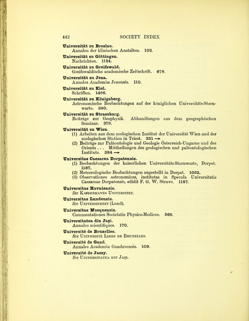 Uuiversitat zu Breslau. Annalen der klinischen Anstalten. 102. Universitat zu Gottingen. Nachrichten. 1124. Universitat zn Greifswald. Greifswaldische academische Zeitschrift. 678. Universitat zu Jena. Annales Academiae Jenensis. 110. Universitat zn Kiel. Schriften. 1486. Universitat zu Kouigsberg. Astronomische Beobachtungen auf der konigliclien Universitats-Stern- warte. 340. Universitat zu Strassburg. Beitrage zur Geophysik. Abhandlungen aus dem geographischen Seminar. 379. Universitat zu Wien. (1) Arbeiten aus dem zoologischen Institut der Universitat Wien und der zoologischen Station in Triest. 251 — (2) Beitrage zur Palaontologie und Geologie Osterreich-Ungarns und des Orients . . . Mittheilungen des geologischen und palaontologischen Instituts. 384 —> Universitas Caesarea Dorpatensis. (1) Beobachtungen der kaiserlichen Universitats Sternwarte, Dorpat. 1187. (2) Meteorologische Beobachtungen angesteUt in Doi-pat. 1063. (3) Observationes astronomicas, institutas in Specula Universitatis Caesareae Dorpatensis, edidit F. G. W. Struve, 1187. Universitas Havniensis. See Kj0benhavns Univeksitet. Universitas Lundensis. See Univeesitetet (Lund). Universitas Mosquensis. Commentationes Societatis Physico-Medicae. 566. Universitatea din Jasi. Annales scientifiques. 170. University de Bruxelles. See Univeesite Libre de Bbuxelles. University de Gand. Annales Academiae Gandavensis. 109. University de Jassy. See Universitatea din Jasi.