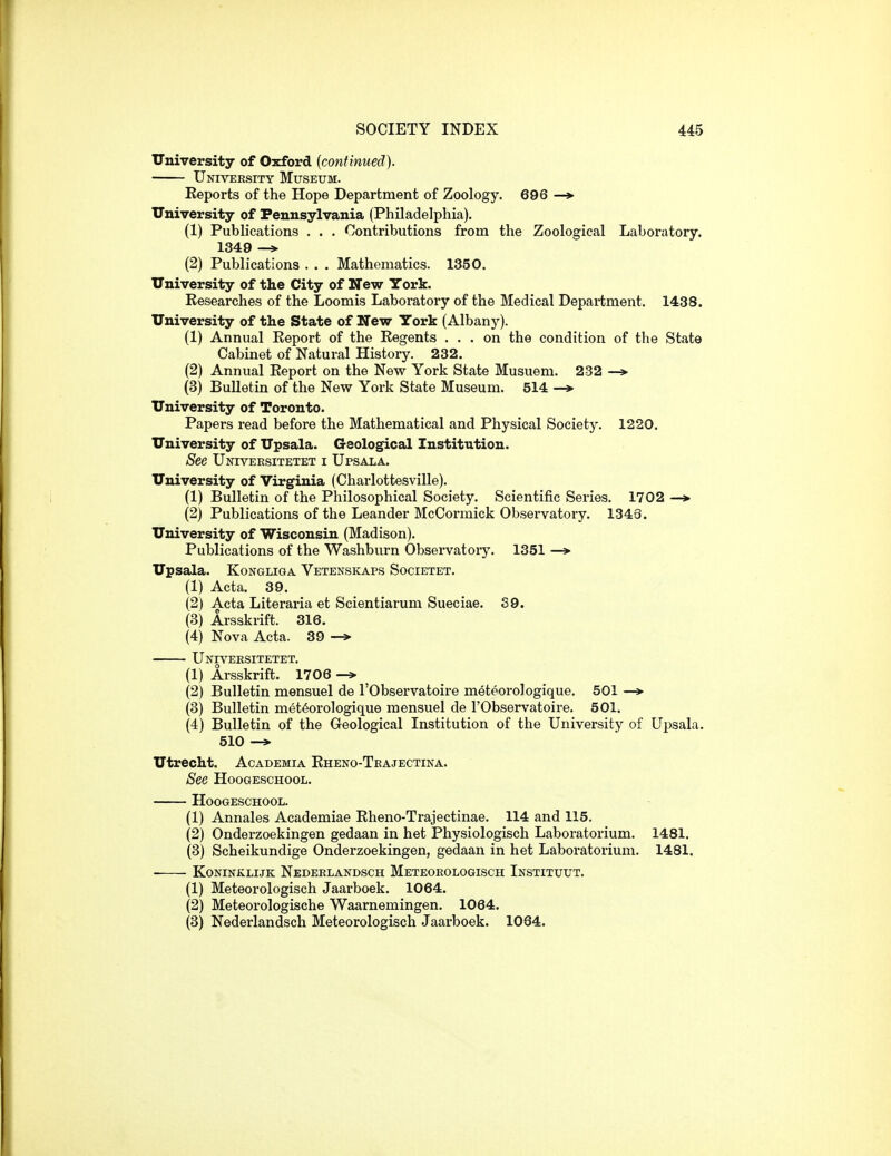 University of Oxford [continued). University Museum. Eeports of the Hope Department of Zoology. 696 —»• University of Pennsylvania (Philadelphia). (1) Publications . . . Contributions from the Zoological Laboratory. 1349 —» (2) Publications . . . Mathematics. 1350. University of the City of New York. Researches of the Loomis Laboratory of the Medical Department. 1438. University of the State of New York (Albany). (1) Annual Eeport of the Eegents ... on the condition of the State Cabinet of Natural History. 232. (2) Annual Eeport on the New York State Musuem. 232 —» (3) Bulletin of the New York State Museum. 514 -» University of Toronto. Papers read before the Mathematical and Physical Society. 1220. University of Upsala. Geological Institution. See Universitetet i Upsala. University of Virginia (Charlottesville). (1) Bulletin of the Philosophical Society. Scientific Series. 1702 — (2) Publications of the Leander McCormick Observatory. 1343. University of Wisconsin (Madison). Publications of the Washburn Observatory. 1351 Upsala. KoNGLiGA Vetenskaps Societet. (1) Acta. 39. (2) Acta Literaria et Scientiarum Sueciae. S9. (3) Arsskrift. 316. (4) Nova Acta. 39 —> Universitetet. (1) Arsskrift. 1706 -» (2) Bulletin mensuel de I'Observatoire meteorologique. 501 —*■ (3) Bulletin meteorologique mensuel de I'Observatoire. 501. (4) Bulletin of the Geological Institution of the University of Upsala. 510 Utrecht. Academia Eheno-Trajectina. See HooGEscHooL. HoOGESCHOOL. (1) Annales Academiae Eheno-Trajectinae. 114 and 115. (2) Onderzoekingen gedaan in het Physiologisch Laboratorium. 1481. (3) Scheikundige Onderzoekingen, gedaan in het Laboratorium. 1481. KoNiNKLiJK Nedeelandsch Meteoeologisch Instituut. (1) Meteorologisch Jaarboek. 1064. (2) Meteorologische Waarnemingen. 1064. (3) Nederlandsch Meteorologisch Jaarboek. 1064.