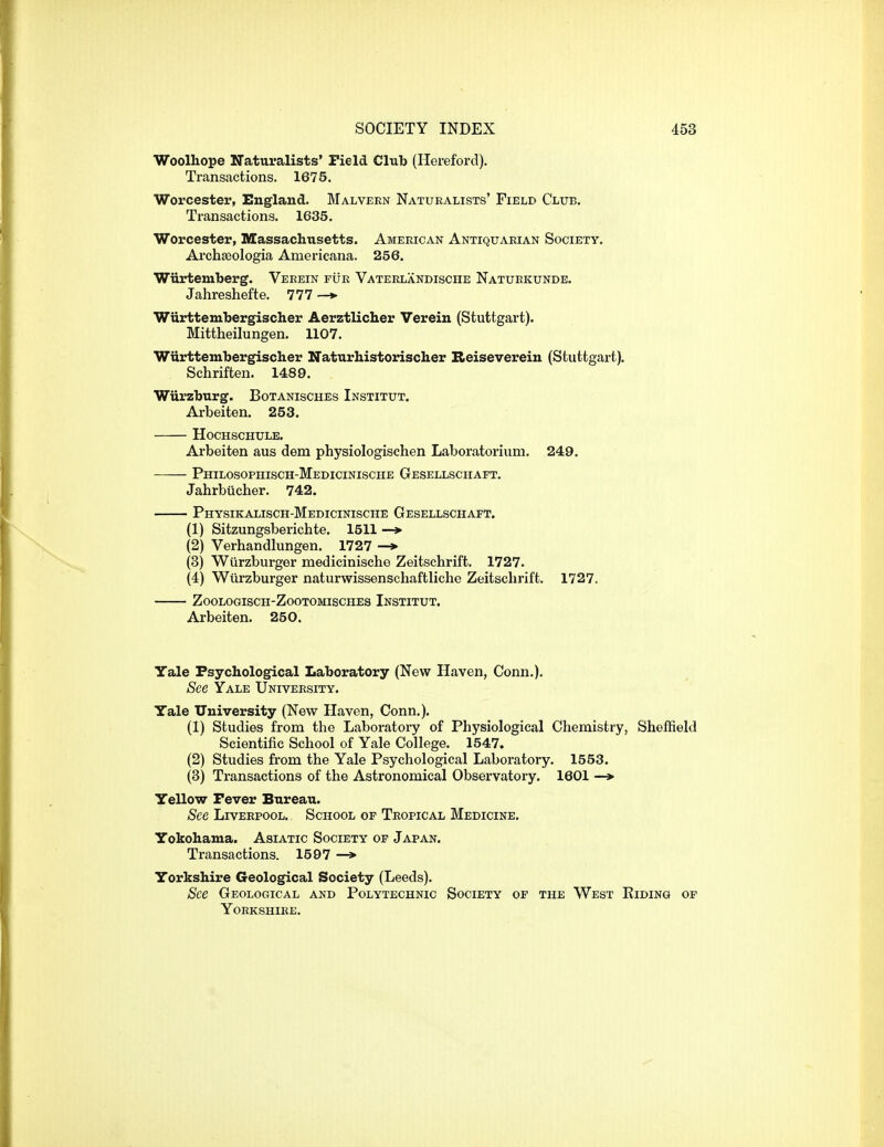 Woolhope Naturalists' Field Club (Hereford). Transactions. 1675. Worcester, England. Malvern Naturalists' Field Club. Transactions. 1635. Worcester, Massachusetts. American Antiquarian Society. Arch£eologia Americana. 256. Wiirtemberg. Verein fur Vaterlandische Natuekunde. Jahreshefte. 777—>• Wiirttembergischer Aerztlicher Verein (Stuttgart). Mittheilungen. 1107. Wiirttembergischer Naturhistorischer Reiseverein (Stuttgart). Schriften. 1489. Wiirzburg. Botanisches Institut. Arbeiten. 253. Hochschule. Arbeiten aus dem physiologischen Laboratoriuni. 249. Philosophisch-Medicinische Gesellschaft. Jahrbiicher. 742. Physikalisch-Medicinische Gesellschaft. (1) Sitzungsberichte. 1511 —> (2) Verhandlungen. 1727 —*■ (3) Wiirzburger medicinische Zeitschrift. 1727. (4) Wurzburger naturwissenschaftliche Zeitschrift. 1727. Zoologisch-Zootomisches Institut. Arbeiten. 250. Yale Psychological Laboratory (New Haven, Conn.). See Yale University. Yale University (New Haven, Conn.). (1) Studies from the Laboratory of Physiological Chemistry, Sheffield Scientific School of Yale College. 1547. (2) Studies from the Yale Psychological Laboratory. 1553. (3) Transactions of the Astronomical Observatory. 1601 —* Yellow Fever Bureau. See Liverpool. School of Tropical Medicine. Yokohama. Asiatic Society of Japan. Transactions. 1597 —> Yorkshire Geological Society (Leeds). See Geological and Polytechnic Society of the West Eiding op Yorkshire.