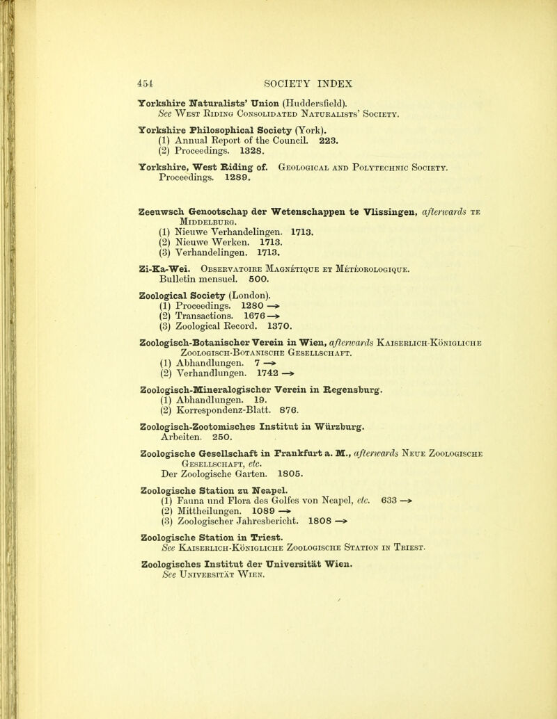 Yorkshire Naturalists' Union (Huddersfield). See West Riding Consolidated Naturalists' Society. Yorkshire Philosophical Society (York). (1) Annual Report of the Council. 223. (2) Proceedings. 1328. Yorkshire, West Biding of. Geological and Polytechnic Society. Proceedings. 1289, Zeeiiwsch Genootschap der Wetenschappen te Vlissingen, afterwards te Middelbiteg. (1) Nieuwe Verhandelingen. 1713. (2) Nieuwe Werken. 1713. (3) Verhandelingen. 1713. Zi-Ka-Wei. Observatoire Magnetique et Meteoeologique. Bulletin mensuel. 500. Zoological Society (London). (1) Proceedings. 1280 —> (2) Transactions. 1676—> (3) Zoological Record. 1370. Zoologisch-Botanischer Verein in Wien, aftenoards Kaiserlich-Konigliche ZOOLOGISCH-BOTANISCHE GeSELLSCHAFT. (1) Abhandlungen. 7 —» (2) Verhandlungen. 1742 —» Zoologisch-Mineralogischer Verein in Hegeusburg. (1) Abhandlungen. 19. (2) Korrespondenz-Blatt. 876. Zoologisch-Zootomisches Institut in Wiirzburg. Arbeiten. 250. Zoologische Gesellschaft in Frankfurt a. M., afterwards Neue Zoologische Gesellschaft, etc. Der Zoologische Garten. 1805. Zoologische Station zu Neapel. (1) Fauna und Flora des Golfes von Neapel, etc. 633 —* (2) Mittheilungen. 1089 (3) Zoologischer Jahresbericht. 1808 —* Zoologische Station in Triest. See Kaiserlich-Konigliche Zoologische Station in Triest. Zoologisches Institut der Universitat Wien. See Universitat Wien.