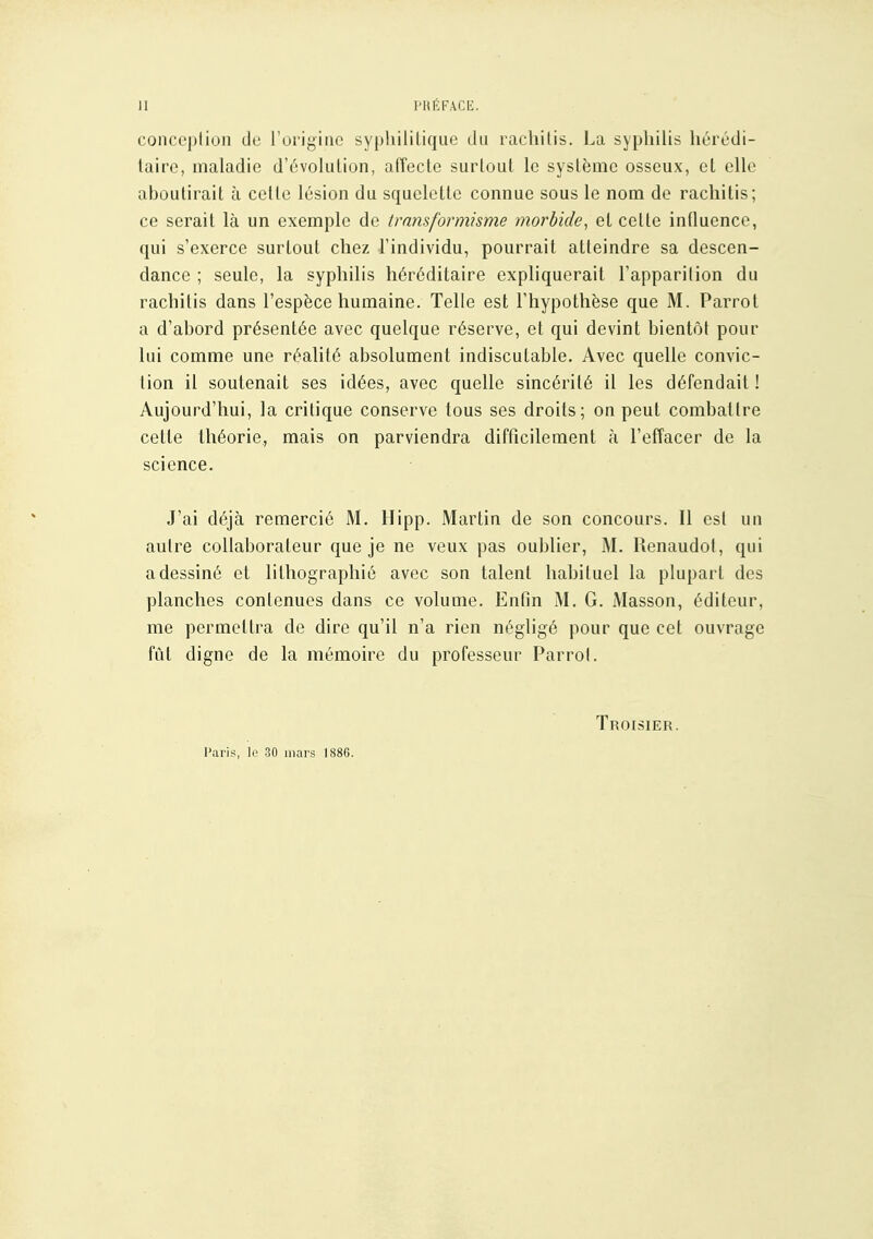 II PKÉFACE. conception de l'origine syphilitique du racliilis. La syphilis hérédi- taire, maladie d'évolution, affecte surtout le système osseux, et elle aboutirait à celte lésion du squelette connue sous le nom de rachitis; ce serait là un exemple de transformisme morbide^ et cette influence, qui s'exerce surtout chez l'individu, pourrait atteindre sa descen- dance ; seule, la syphilis héréditaire expliquerait l'apparition du rachitis dans l'espèce humaine. Telle est l'hypothèse que M. Parrot a d'abord présentée avec quelque réserve, et qui devint bientôt pour lui comme une réalité absolument indiscutable. Avec quelle convic- tion il soutenait ses idées, avec quelle sincérité il les défendait ! Aujourd'hui, la critique conserve tous ses droits; on peut combattre cette théorie, mais on parviendra difficilement à l'effacer de la science. J'ai déjà remercié M. Hipp. Martin de son concours. Il est un aulre collaborateur que je ne veux pas oublier, M. Renaudol, qui a dessiné et lithographié avec son talent habituel la plupart des planches contenues dans ce volume. Enfin M. G. Masson, éditeur, me permettra de dire qu'il n'a rien négligé pour que cet ouvrage fût digne de la mémoire du professeur Parrol. Troisier. Paris, le 30 mars 1886.