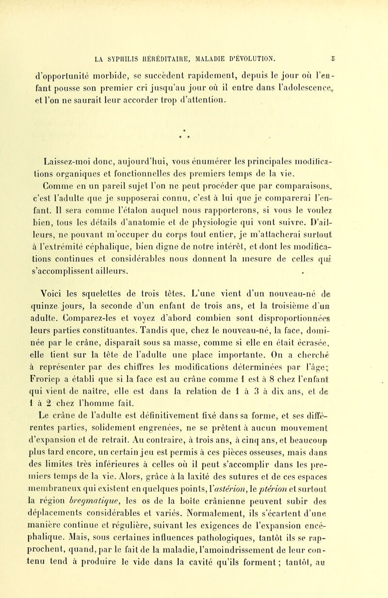 LA. SYPHILIS HÉRÉDITAIRE, MALADIE D'ÉVOLUTION. S d'opportunité morbide, se succèdent rapidement, depuis le jour où l'ea- fant pousse son premier cri jusqu'au jour où il entre dans l'adolescence^ et l'on ne saurait leur accorder trop d'attention. * Laissez-moi donc, aujourd'hui, vous énumérer les principales modifica- tions organiques et fonctionnelles des premiers temps de la vie. Comme en un pareil sujet l'on ne peut procéder que par comparaisons, c'est l'adulte que je supposerai connu, c'est à lui que je comparerai l'en- fant. Il sera comme l'étalon auquel nous rapporterons, si vous le voulez bien, tous les détails d'anatomie et de physiologie qui vont suivre. D'ail- leurs, ne pouvant m'occuper du corps tout entier, je m'attacherai surtout à l'extrémité céphalique, bien digne de notre intérêt, et dont les modifica- tions continues et considérables nous donnent la mesure de celles qui s'accomplissent ailleurs. Voici les squelettes de trois tètes. L'une vient d'un nouveau-né de quinze jours, la seconde d'un enfant de trois ans, et la troisième d'un adulte. Comparez-les et voyez d'abord combien sont disproportionnées leurs parties constituantes. Tandis que, chez le nouveau-né, la face, domi- née par le crâne, disparaît sous sa masse, comme si elle en était écrasée, elle tient sur la tête de l'adulte une place importante. On a cherché à représenter par des chiffres les modifications déterminées par l'âge; Froriep a établi que si la face est au crâne comme 1 est à 8 chez l'enfant qui vient de naître, elle est dans la relation de 1 à 3 à dix. ans, et de 1 à 2 chez l'homme fait. Le crâne de l'adulfe est définitivement fixé dans sa forme, et ses difTé- rentes parties, solidement engrenées, ne se prêtent à aucun mouvement d'expansion et de retrait. Au contraire, à trois ans, à cinq ans, et beaucoup plus tard encore, un certain jeu est permis à ces pièces osseuses, mais dans des limites très inférieures à celles où il peut s'accomplir dans les pre- miers temps de la vie. Alors, grâce à la laxité des sutures et de ces espaces membraneux qui existent en quelques points, Vastérion, le ptérion et surtout la région bregmatique, les os de la boîte crânienne peuvent subir des déplacements considérables et variés. Normalement, ils s'écartent d'une manière continue et régulière, suivant les exigences de l'expansion encé- phalique. Mais, sous certaines influences pathologiques, tantôt ils se rap- prochent, quand, par le fait de la maladie, l'amoindrissement de leur con- tenu tend à produire le vide dans la cavité qu'ils forment ; tantôt, au