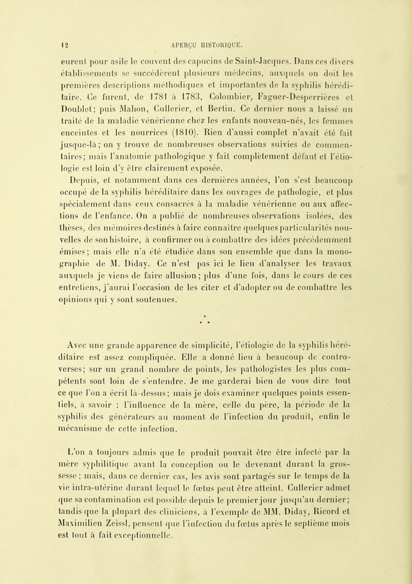 \î APERÇU IIISTUUIQUE. eurent pour asile le couvent des capucins de Saint-Jacques. Dans ces divers établissements se succédèrent plusieurs médecins, auxquels on doit les premières descriptions méthodiques et importantes de la syphilis hérédi- taire. Ce furent, de 1781 à 1783, Colombier, Faguer-Desperrières et Doublet; puis Mahon, Cullerier, et Bertin. Ce dernier nous a laissé un traité de la maladie vénérienne chez les enfants nouveau-nés, les femmes enceintes et les nourrices (1810). Rien d'aussi complet n'avait été l'ait jusque-là ; on y trouve de nombreuses observations suivies de commen- taires; mais l'anatomie pathologique y fait complètement défaut et l'étio- logie est loin d'y être clairement exposée. Depuis, et notamment dans ces dernières années, l'on s'est beaucoup occupé de la syphilis héréditaire dans les ouvrages de pathologie, et plus spécialement dans ceux consacrés à la maladie vénérienne ou aux affec- tions de l'enfance. On a publié de nombreuses observations isolées, des thèses, des mémoires destinés à faire connaître quelques particularités nou- velles de son histoire, à confirmer ou à combattre des idées précédemment émises; mais elle n'a été étudiée dans son ensemble que dans la mono- graphie de M. Diday. Ce n'est pas ici le lieu d'analyser les travaux auxquels je viens de faire allusion; plus d'une fois, dans le cours de ces entretiens, j'aurai l'occasion de les citer et d'adopter ou de combattre les opinions qui y sont soutenues. Avec une grande apparence de simplicité, l'étiologie de la syphilis héré- ditaire est assez compliquée. Elle a donné lieu à beaucoup de contro- verses; sur un grand nombre de points, les pathologistes les plus com- pétents sont loin de s'entendre. Je me garderai bien de vous dire tout ce que l'on a écrit là-dessus; mais je dois examiner quelques points essen- tiels, à savoir : l'influence de la mère, celle du père, la période de la syphilis des générateurs au moment de l'infection du produit, enfin le mécanisme de celte infection. L'on a toujours admis que le produit pouvait être être infecté par la mère syphilitique avant la conception ou le devenant durant la gros- sesse ; mais, dans ce dernier cas, les avis sont partagés sur le temps de la vie intra-utérine durant lequel le fœtus peut être atteint. Cullerier admet que sa contamination est possible depuis le premier jour jusqu'au dernier; tandis que la plupart des cliniciens, à l'exemple de MM. Diday, Ricord et Maximilien Zeissl, pensent que Tinfeclion du fœtus après le septième mois est tout à fait exceptionnelle.