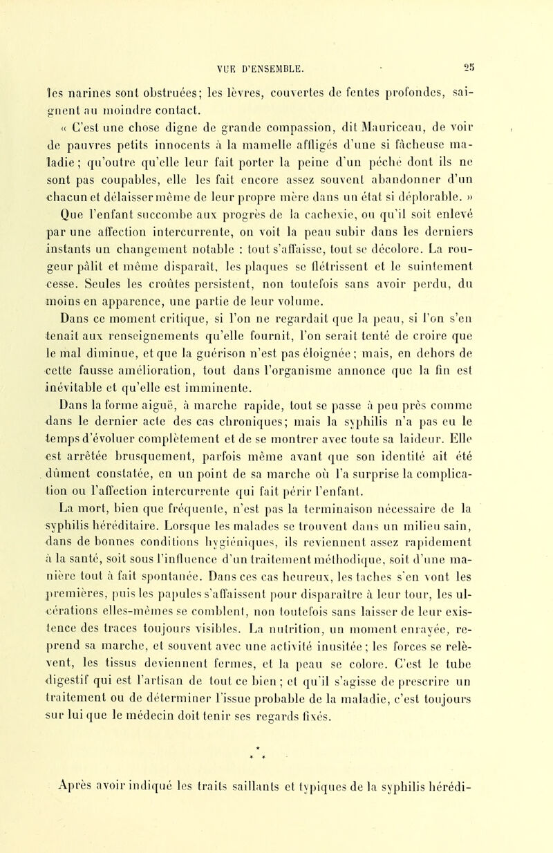 les narines sont obstruées; les lèvres, couvertes de fentes profondes, sai- gnent nu moindre contact. « C'est une chose digne de grande compassion, dit Mauriccau, de voir de pauvres petits innocents à la mamelle affligés d'une si fâcheuse ma- ladie ; qu'outre qu'elle leur fait porter la peine d'un pêche dont ils ne sont pas coupables, elle les fait encore assez souvent abandonner d'un chacun et délaisser même de leur propre mère dans un état si déplorable. » Que l'enfant succombe aux progrès de la cachexie, ou qu'il soit enlevé par une affection intercurrente, on voit la peau subir dans les derniers instants un changement notable : tout s'affaisse, tout se décolore. La rou- geur pâlit et même disparaît, les plaques se flétrissent et le suintement •cesse. Seules les croûtes persistent, non toutefois sans avoir perdu, du moins en apparence, une partie de leur volume. Dans ce moment critique, si l'on ne regardait que la peau, si l'on s'en tenait aux renseignements qu'elle fournit, l'on serait tenté de croire que le mal diminue, et que la guérison n'est pas éloignée ; mais, en dehors de cette fausse amélioration, tout dans l'organisme annonce que la fin est inévitable et qu'elle est imminente. Dans la forme aiguë, à marche rapide, tout se passe à peu près comme ■dans le dernier acte des cas chroniques; mais la syphilis n'a pas eu le temps d'évoluer complètement et de se montrer avec toute sa laideur. Elle est arrêtée brusquement, parfois même avant que son identité ait été dûment constatée, en un point de sa marche où l'a surprise la complica- tion ou l'affection intercurrente qui fait périr l'enfant. La mort, bien que fréquente, n'est pas la terminaison nécessaire de la syphilis héréditaire. Lorsque les malades se trouvent dans un milieu sain, dans de bonnes conditions liygiéniques, ils reviennent assez rapidement à la santé, soit sous l'influence d'un traitement méthodique, soit d'une ma- nière tout à fait spontanée. Dansées cas heureux, les taches s'en \oai les premières, puis les papules s'affaissent pour disparaître à leur tour, les ul- cérations elles-mêmes se comblent, non toutefois sans laisser de leur exis- tence des traces toujours visibles. La nutrition, un moment enrayée, re- prend sa marche, et souvent avec une activité inusitée ; les forces se relè- vent, les tissus deviennent fermes, et la peau se colore. C'est le tube <ligestif qui est l'artisan de tout ce bien ; et qu'il s'agisse de prescrire un traitement ou de déterminer l'issue probable de la maladie, c'est toujours sur lui que le médecin doit tenir ses regards fixés. * Après avoir indiqué les traits saillants et typiques de la syphilis hérédi-