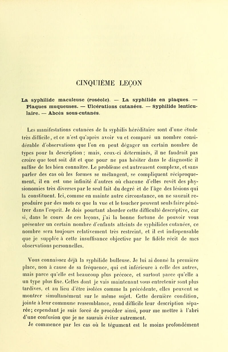 CINQUIÈME LEÇON La syphilide maculeuse (roséole). — La syphilide en plaques. — Plaques muqueuses. — Ulcérations cutanées. — Syphilide lenticu- laire. — Abcès sous-cutanés. Les manifestations cutanées de la syphilis héréditaire sont d'une étude très difficile, et ce n'est qu'après avoir \'u el comparé un nombre consi- dérable d'observations que l'on en peut dégager un certain nombre de types pour la description ; mais, ceux-ci déterminés, il ne faudrait pas croire que tout soit dit et que pour ne pas hésiter dans le diagnostic il suffise de les bien connaître. Le problème est autrement complexe, et sans parler des cas où les formes se mélangent, se compliquent réciproque- ment, il en est une infinité d'autres oii chacune d'elles revêt des phy- sionomies très diverses par le seul fait du degré et de l'âge des lésions qui la constituent. Ici, comme en mainte autre circonstance, on ne saurait re- produire par des mots ce que la vue et le toucher peuvent seuls faire péné- trer dans l'esprit. Je dois pourtant aborder cette difficulté descriptive, car si, dans le cours de ces leçons, j'ai la bonne fortune de pouvoir vous présenter un certain nombre d'enfants atteints de syphilides cutanées, ce nombre sera toujours relativement très restreint, et il est indispensable que je supplée à cette insuffisance objective par le fidèle récit de mes observations personnelles. Vous connaissez déjà la syphilide huileuse. Je lui ai donné la première place, non à cause de sa fréquence, qui est inférieure à celle des autres, mais parce qu'elle est beaucoup plus précoce, et surtout parce qu'elle a un type plus fixe. Celles dont je vais maintenant vous entretenir sont plus tardives, et au lieu d'être isolées comme la précédente, elles peuvent se montrer simultanément sur le même sujet. Cette dernière condition, jointe à leur commune ressemblance, rend difficile leur description sépa- rée; cependant je suis forcé de procéder ainsi, pour me mettre à l'abri d'une confusion que je ne saurais éviter autrement. Je commence par les cas oii le tégument est le moins profondément