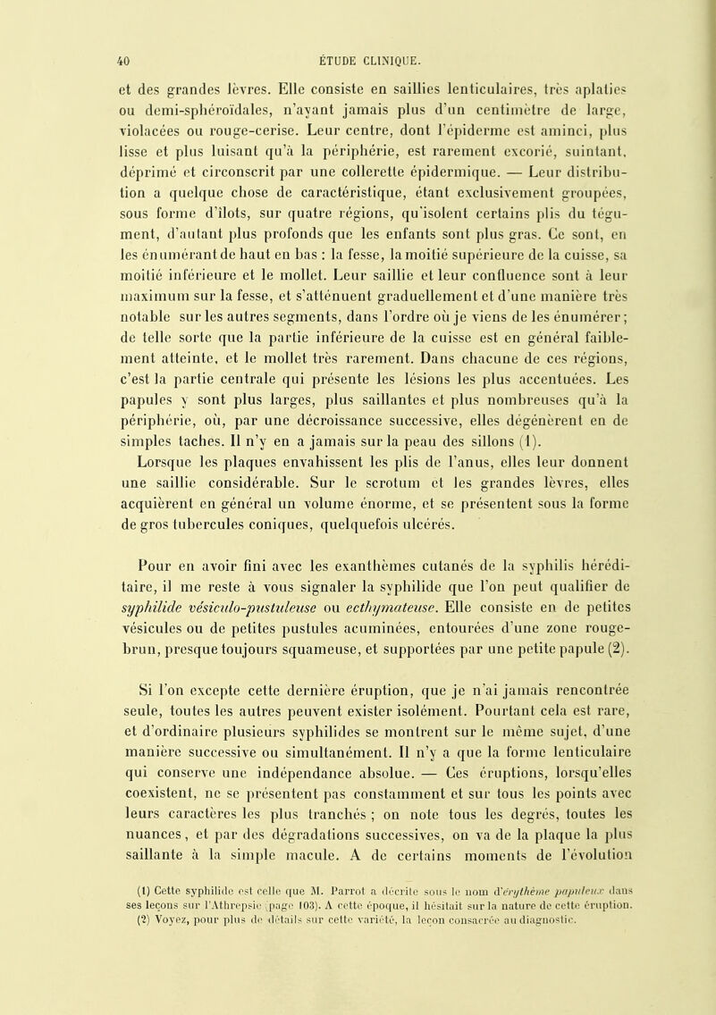 et des grandes lèvres. Elle consiste en saillies lenticulaires, très aplaties ou demi-sphéroïdales, n'avant jamais plus d'un centimètre de large, violacées ou l'ouge-cerise. Leur centre, dont l'épiderme est aminci, plus lisse et plus luisant qu'à la périphérie, est rarement excorié, suintant, déprimé et circonscrit par une collerette épidermique. — Leur distribu- tion a quelque chose de caractéristique, étant exclusivement groupées, sous forme d'îlots, sur quatre régions, qu'isolent certains plis du tégu- ment, d'autant plus profonds que les enfants sont plus gras. Ce sont, en les énumérantde haut en bas : la fesse, la moitié supérieure de la cuisse, sa moitié inférieure et le mollet. Leur saillie et leur confluence sont à leur maximum sur la fesse, et s'atténuent graduellement et d'une manière très notable sur les autres segments, dans l'ordre où je viens de les énumérer ; de telle sorte que la partie inférieure de la cuisse est en général faible- ment atteinte, et le mollet très rarement. Dans chacune de ces régions, c'est la partie centrale qui présente les lésions les plus accentuées. Les papules y sont plus larges, plus saillantes et plus nombreuses qu'à la périphérie, où, par une décroissance successive, elles dégénèrent en de simples taches. Il n'y en a jamais sur la peau des sillons (1). Lorsque les plaques envahissent les plis de l'anus, elles leur donnent une saillie considérable. Sur le scrotum et les grandes lèvres, elles acquièrent en général un volume énorme, et se présentent sous la forme de gros tubercules coniques, quelquefois ulcérés. Pour en avoir fini avec les exanthèmes cutanés de la syphilis hérédi- taire, il me reste à vous signaler la syphilide que l'on peut qualifier de syphilide vésimlo-pustuleiise ou ecthymateusc. Elle consiste en de petites vésicules ou de petites pustules acuminées, entourées d'une zone rouge- brun, presque toujours squameuse, et supportées par une petite papule (2). Si l'on excepte cette dernière éruption, que je n'ai jamais rencontrée seule, toutes les autres peuvent exister isolément. Pourtant cela est rare, et d'ordinaire plusieurs syphilides se montrent sur le même sujet, d'une manière successive ou simultanément. Il n'y a que la forme lenticulaire qui conserve une indépendance absolue. — Ces éruptions, lorsqu'elles coexistent, ne se présentent pas constamment et sur tous les points avec leurs caractères les plus tranchés ; on note tous les degrés, toutes les nuances, et par des dégradations successives, on va de la plaque la plus saillante à la simple macule. A de certains moments de l'évolution (l) Cette syphilide est celle que Parrot a décrite sous le nom A'i'rijlhèmc papulcux dans ses leçons sur l'Athrepsir page 103). A cette époque, il hésitait sur la nature de cotte éruption. (•2) Voyez, pour plus de détails sur cette variété, la leçon consacréi^ au diagnostic.