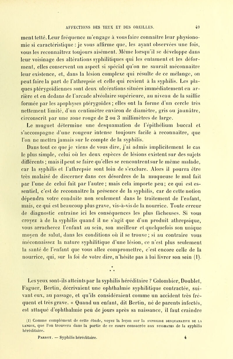 ment tetté. Leur fréquence m'engage à vous faire connaître leur pliysiono- mie si caractéristique : je vous affirme que, les ayant observées une fois, vous les reconnaîtrez toujours aisément. Même lorsqu'il se développe dans leur voisinage des altérations syphilitiques qui les entament et les défor- ment, elles conservent un aspect si spécial qu'on ne saurait méconnaître leur existence, et, dans la lésion complexe qui résulte de ce mélange, on peut faire la part de l'athrepsie et celle qui revient à la syphilis. Les pla- ques ptérygoïdiennes sont deux ulcérations situées immédiatement en ar- rière et en dedans de l'arcade alvéolaire supérieure, au niveau de la saillie formée parles apophyses ptérygoïdes ; elles ont la forme d'un cercle très nettement limité, d'un centimètre environ de diamètre, gris ou jaunâtre, circonscrit par une zone rouge de 2 ou 3 millimètres de large. Le muguet détermine une desquamation de l'épithélium buccal et s'accompagne d'une rougeur intense toujours facile à reconnaître, que l'on ne mettra jamais sur le compte de la syphilis. Dans tout ce que je viens de vous dire, j'ai admis implicitement le cas le plus simple, celui où les deux espèces de lésions existent sur des sujets diflerents ; maisilpeut se faire qu'elles se rencontrentsur le même malade, car la syphilis et l'athrepsie sont loin de s'exclure. Alors il pourra être très malaisé de discerner dans ces désordres de la muqueuse le mal fait par l'une de celui fait par l'autre ; mais cela importe peu; ce qui est es- sentiel, c'est de reconnaître la présence de la syphilis, car de cette notion dépendra votre conduite non seulement dans le traitement de l'enfant, mais, ce qui est beaucoup plus grave, vis-à-vis de la nourrice. Toute erreur de diagnostic entraîne ici les conséquences les plus fâcheuses. Si vous croyez à de la syphilis quand il ne s'agit que d'un produit athrepsique, vous arracherez l'enfant au sein, son meilleur et quelquefois son unique moyen de salut, dans les conditions où il se trouve ; si au contraire vous méconnaissez la nature syphilitique d'une lésion, ce n'est plus seidement la santé de l'enfant que vous allez compromettre, c'est encore celle de la nourrice, qui, sur la foi de votre dire, n'hésite pas à lui livrer son sein (1). Les yeux sont-ils atteints par la syphilis héréditaire ? Colombier, Doublet, Faguer, Bertin, décrivaient une ophthalmie syphilitique contractée, sui- vant eux, au passage, et qu'ils considéraient comme un accident très fré- quent et très grave. « Quand un enfant, dit Bertin, né de parents infectés, est attaqué d'ophthalmie peu de jours après sa naissance, il faut craindre (1) Comme complément de cette étnde, voyez la leçon sur la syphilide desqoamativb de la LANGUE, que l'on trouvera dans la partie de ce cours consacrée aux stigmates de la syphilis héréditaire. Parrot. — Syphilis héréditaire. 4