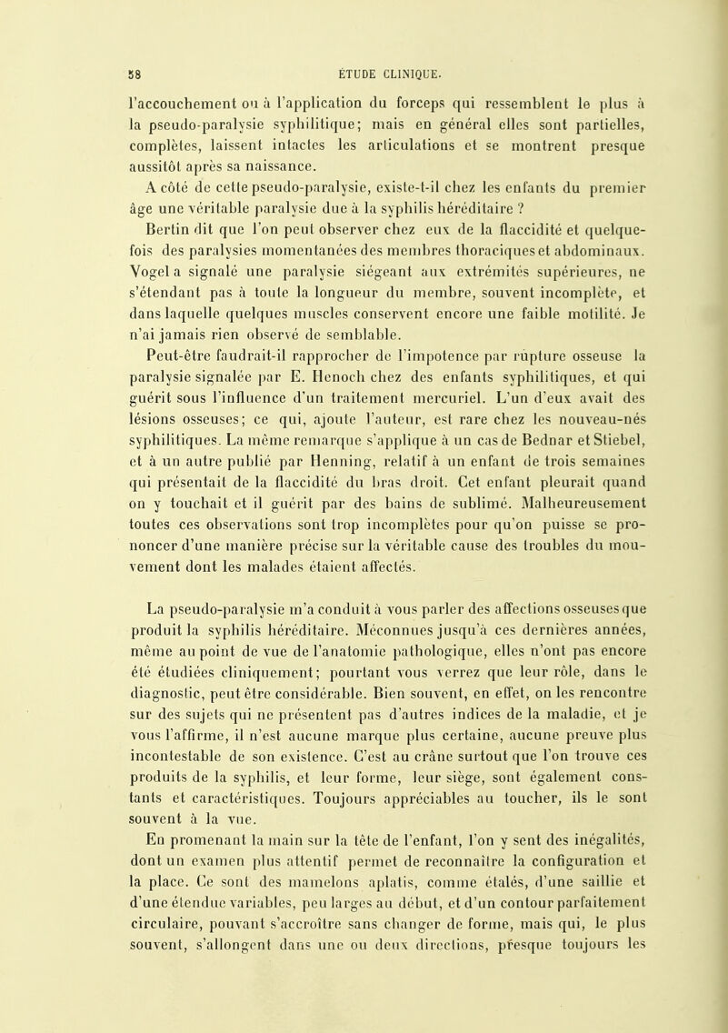 l'accouchement ou à l'application du forceps qui ressemblent le plus à la pseudo-paralysie syphilitique; mais en général elles sont partielles, complètes, laissent intactes les articulations et se montrent presque aussitôt après sa naissance. A côté de cette pseudo-paralysie, existe-t-il chez les enfants du premier âge une véritable paralysie due à la syphilis héréditaire ? Bertin dit que l'on peut observer chez eux de la flaccidité et quelque- fois des paralysies momentanées des membres thoraciqueset abdominaux. Vogel a signalé une paralysie siégeant aux. extrémités supérieures, ne s'étendant pas à toute la longueur du membre, souvent incomplète, et dans laquelle quelques muscles conservent encore une faible motilité. Je n'ai jamais rien observé de semblable. Peut-être faudrait-il rapprocher de l'impotence par rupture osseuse la paralysie signalée par E. Henoch chez des enfants syphilitiques, et qui guérit sous l'influence d'un traitement mercuriel. L'un d'eux avait des lésions osseuses; ce qui, ajoute l'auteur, est rare chez les nouveau-nés syphilitiques. La même remarque s'applique à un cas de Bednar etStiebel, et à un autre publié par Henning, relatif k un enfant de trois semaines qui présentait de la flaccidité du bras droit. Cet enfant pleurait quand on y touchait et il guérit par des bains de sublimé. Malheureusement toutes ces observations sont trop incomplètes pour qu'on puisse se pro- noncer d'une manière précise sur la véritable cause des troubles du mou- vement dont les malades étaient affectés. La pseudo-paralysie m'a conduit à vous parler des affections osseuses que produit la syphilis héréditaire. Méconnues jusqu'à ces dernières années, même au point de vue de l'anatomie pathologique, elles n'ont pas encore été étudiées cliniquement; pourtant vous verrez que leur rôle, dans le diagnostic, peut être considérable. Bien souvent, en effet, on les rencontre sur des sujets qui ne présentent pas d'autres indices de la maladie, et je vous l'affirme, il n'est aucune marque plus certaine, aucune preuve plus incontestable de son existence. C'est au crâne surtout que l'on trouve ces produits de la syphilis, et leur forme, leur siège, sont également cons- tants et caractéristiques. Toujours appréciables au toucher, ils le sont souvent à la vue. Eu promenant la main sur la tête de l'enfant, l'on y sent des inégalités, dont un examen plus attentif permet de reconnaître la configuration et la place. Ce sont des mamelons aplatis, comme étalés, d'une saillie et d'une étendue variables, peu larges au début, et d'un contour parfaitement circulaire, pouvant s'accroître sans changer de forme, mais qui, le plus souvent, s'allongent dans une ou deux dircclions, presque toujours les