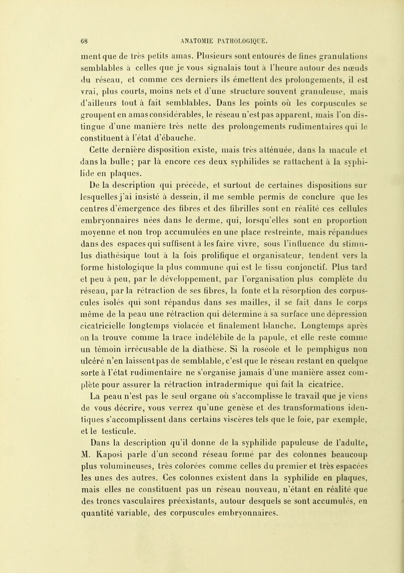 ment que de très petits amas. Plusieurs sont entourés de fines granulations semblables à celles que je vous signalais tout à l'heure autour des nœuds du réseau, et comme ces derniers ils émettent des prolongemenls, il est vrai, plus courts, moins nets et d'une structure souvent granuleuse, mais d'ailleurs tout à fait semblables. Dans les points oii les corpuscules se groupent en amas considérables, le réseau n'est pas apparent, mais l'on dis- tingue d'une manière très nette des prolongements rudimentaires qui le constituent à l'état d'ébauche. Cette dernière disposition existe, mais très atténuée, dans la macule et dans la bulle; par là encore ces deux syphilides se rattachent à la syphi- lide en plaques. De la description qui précède, et surtout de certaines dispositions sur lesquelles j'ai insisté à dessein, il me semble permis de conclure que les centres d'émergence des fibres et des fibrilles sont en réalité ces cellules embryonnaires nées dans le derme, qui, lorsqu'elles sont en proportion moyenne et non trop accumulées en une place restreinte, mais répandues dans des espaces qui suffisent à les faire vivre, sous l'influence du stimu- lus diathésique tout à la fois prolifique et organisateur, tendent vers la forme histologique la plus commune qui est le tissu conjonctif. Plus tard et peu à peu, par le développement, par l'organisation plus complète du réseau, parla rétraction de ses fibres, la fonte et la résorption des corpus- cules isolés qui sont répandus dans ses mailles, il se fait dans le corps même de la peau une rétraction qui détermine à sa surface une dépression cicatricielle longtemps violacée et finalement blanche. Longtemps après on la trouve comme la trace indélébile de la papule, et elle reste comme un témoin irrécusable de la diathèse. Si la roséole et le pemphigus non ulcéré n'en laissent pas de semblable, c'est que le réseau restant en quelque sorte à l'état rudimentaire ne s'organise jamais d'une manière assez com- plète pour assurer la rétraction intradermique qui fait la cicatrice. La peau n'est pas le seul organe où s'accomplisse le travail que je viens de vous décrire, vous verrez qu'une genèse et des transformations iden- tiques s'accomplissent dans certains viscères tels que le foie, par exemple, et le testicule. Dans la description qu'il donne de la syphilide papuleuse de l'adulte, M. Kaposi parle d'un second réseau formé par des colonnes beaucoup plus volumineuses, très colorées comme celles du premier et très espacées les unes des autres. Ces colonnes existent dans la syphilide en plaques, mais elles ne constituent pas un réseau nouveau, n'étant en réalité que des troncs vasculaires préexistants, autour desquels se sont accumulés, en quantité variable, des corpuscules embryonnaires.