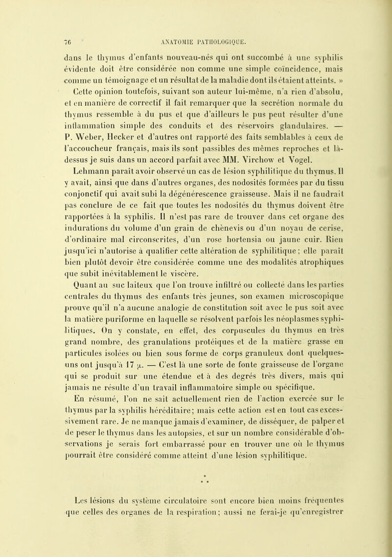 dans le thymus d'enfants nouveau-nés qui ont succombé à une syphilis évidente doit être considérée non comme une simple coïncidence, mais comme un témoignage et un résultat de la maladie dont ils étaient atteints. » Cette opinion toutefois, suivant son auteur lui-même, n'a rien d'absolu, et en manière de correctif il fait remarquer que la sécrétion normale du thymus ressemble à du pus et que d'ailleurs le pus peut résulter d'une inllammation simple des conduits et des réservoirs glandulaires. — P. Weber, Hecker et d'autres ont rapporté des faits semblables à ceux, de l'accoucheur français, mais ils sont passibles des mêmes reproches et là- dessus je suis dans un accord parfait avec MM. Virchow et Vogel. Lehmann paraît avoir observé un cas de lésion syphilitique du thymus. Il y avait, ainsi que dans d'autres organes, des nodosités formées par du tissu conjonctif qui avait subi la dégénérescence graisseuse. Mais il ne faudrait pas conclure de ce fait que toutes les nodosités du thymus doivent être rapportées à la syphilis. Il n'est pas rare de trouver dans cet organe des indurations du volume d'un grain de chènevis ou d'un noyau de cerise, d'ordinaire mal circonscrites, d'un rose hortensia ou jaune cuir. Rien jusqu'ici n'autorise à qualifier cette altération de syphilitique; elle paraît bien plutôt devoir être considérée comme une des modalités atrophiques que subit inévitablement le viscère. Quant au suc laiteux que l'on trouve infiltré ou collecté dans les parties centrales du thymus des enfants très jeunes, son examen microscopique prouve qu'il n'a aucune analogie de constitution soit avec le pus soit avec la matière puriforme en laquelle se résolvent parfois les néoplasmes syphi- litiques. On y constate, en effet, des corpuscules du thymus en très grand nombre, des granulations protéiques et de la matière grasse en particules isolées ou bien sous forme de corps granuleux dont quelques- uns ont jusqu'à 17 [j.. — C'est là une sorte de fonte graisseuse de l'organe qui se produit sur une étendue et à des degrés très divers, mais qui jamais ne résulte d'un travail inflammatoire simple ou spécifique. En résumé, l'on ne sait actuellement rien de l'action exercée sur le thymus par la syphilis héréditaire; mais cette action est en tout cas exces- sivement rare. Je ne manque jamais d'examiner, de disséquer, de palper et de peser le thymus dans les autopsies, et sur un nombre considérable d'ob- servations je serais fort embarrassé pour en trouver une où le thymus pourrait être considéré comme atteint d'une lésion syphilitique. * Les lésions du système circulatoire sont encore bien moins fréquentes que celles des organes de la respiration; aussi ne ferai-je qu'enregistrer