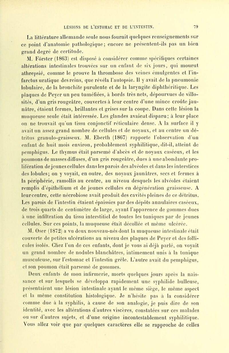 LÉSIONS DE l'estomac ET DE L'LNTESTIN. ■79 La littérature allemande seule nous fournit quelques renseignements sur ce point d'anatomie pathologique ; encore ne présentent-ils pas un bien grand degré de certitude. M. Forster (1863) est disposé à considérer comme spécifiques certaines altérations intestinales trouvées sur un enfant de six jours, qui mourut athrepsié, conmie le prouve la thrombose des veines émulgentes et Fin- farctus uratique des reins, que révéla l'autopsie. 11 y avait de la pneumonie lobulaire, de la bronchite purulente et de la laryngite diphthéritique. Les plaques de Peyer un peu tuméfiées, à bords très nets, dépourvues de villo- sités, d'un gris rougeâtre, couvertes à leur centre d'une mince croûte jau- nâtre, étaient fermes, brillantes et grises sur la coupe. Dans cette lésion la muqueuse seule était intéressée. Les glandes avaient disparu; à leur place on ne trouvait qu'un tissu conjonctif réticulaire dense. A la surface il y avait un assez grand nombre de cellules et de noyaux, et au centre un dé- tritus granulo-graisseux. M. Eberlh (1867) rapporte l'observation d'un enfant de huit mois environ, probablement sypiiilitique, dit-il, atteint de pemphigus. Le thymus était parsemé d'abcès et de noyaux caséeux, et les poumons de masses diffuses, d'un gris rougeâtre, dues à une abondante pro- lifération déjeunes cellules dans les parois des alvéoles et dans les interstices des lobules; on y voyait, en outre, des noyaux jaunâtres, secs et fermes à la périphérie, ramollis au centre, au niveau desquels les alvéoles étaient remplis d'épithélium et de jeunes cellules en dégénération graisseuse. A leurcentre, cette nécrobiose avait produit des cavités pleines de ce détritus. Les parois de l'intestin étaient épaissies par des dépôts annulaires caséeux, de trois quarts de centimètre de large, ayant l'apparence de gonmies dues à une infiltration du tissu interstitiel de toutes les tuniques par de jeunes cellules. Sur ces points, la muqueuse était décollée et même ulcérée. M. Oser (1872) a vu deux nouveau-nés dont la muqueuse intestinale était couverte de petites ulcérations au niveau des plaques de Peyer et des folli- cules isolés. Chez l'un de ces enfants, dont je vous ai déjà parlé, on voyait un grand nombre de nodules blanchâtres, intimement unis à la tunique musculeuse, sur l'estomac et l'intestin grêle. L'autre avait du pemphigus, et son poumon était parsemé de gommes. Deux enfants de mon infirmerie, morts quelques jours après la nais- sance et sur lesquels se développa rapidement une syphilide huileuse, présentaient une lésion intestinale ayant le même siège, le même aspect et la même constitution histologique. Je n'hésite pas à la considérer comme due à la syphilis, à cause de son analogie, je puis dire de son identité, avec les altérations d'autres viscères, constatées sur ces malades ou sur d'autres sujets, et d'une origine incontestablement syphilitique. Vous allez voir que par quelques caractères elle se rapproche de celles