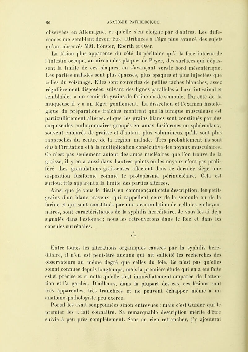 observées en Allemagne, et qu'elle s'en éloigne par d'autres. Les diffé- rences me semblent devoir être attribuées à l'âge plus avancé dos sujets qu'ont observés MM. Fôrster, Eberth et Oser. La lésion plus apparente du côté du péritoine qu'ià la face interne de l'intestin occupe, au niveau des plaques de Peyer, des surfaces qui dépas- sent la limite de ces plaques, en s'avançant vers le bord mésentérique. Les parties malades sont plus épaisses, plus opaques et plus injectées que celles du voisinage. Elles sont couvertes de petites taches blanches, assez régulièrement disposées, suivant des lignes parallèles à l'axe intestinal et semblables à un semis de grains de farine ou de semoule. Du côté de la muqueuse il y a un léger gonflement. La dissection et l'examen histolo- gique de préparations fraîches montrent que la tunique musculeuse est particulièrement altérée, et que les grains blancs sont constitués par des corpuscules embryonnaires groupés en amas fusiformes ou sphéroïdaux, souvent entourés de graisse et d'autant plus volumineux qu'ils sont plus rapprochés du centre de la région malade. Très probablement ils sont dus à l'irritation et à la multiplication consécutive des noyaux musculaires. Ce n'est pas seulement autour des amas nucléaires que l'on trouve de la graisse, il y en a aussi dans d'autres points où les noyaux n'ont pas proli- féré. Les granulations graisseuses affectent dans ce dernier siège une disposition fusifornie comme le protoplasma périnucléaire. Cela est surtout très apparent à la limite des parties altérées. Ainsi que je vous le disais en commençant cette description, les petits grains d'un blanc crayeux, qui rappellent ceux de la semoule ou de la farine et qui sont constitués par une accumulation de cellules embryon- naires, sont caractéristiques de la syphilis héréditaire. Je vous les ai déjà signalés dans l'estomac ; nous les retrouverons dans le foie et dans les capsules surrénales. Entre toutes les altérations organiques causées par la syphilis héré- ditaire, il n'en est peut-être aucune qui ait sollicité les recherches des observateurs au même degré que celles du foie. Ce n'est pas qu'elles soient connues depuis longtemps, mais la première étude qui en a été faite est si précise et si nette qu'elle s'est immédiatement emparée de l'atten- tion et l'a gardée. D'ailleurs, dans la plupart des cas, ces lésions sont très apparentes, très tranchées et ne peuvent échapper même à un anatomo-pathologiste peu exercé. Portai les avait soupçonnées sinon entrevues ; mais c'est Gubler qui le premier les a fait connaître. Sa remarquable description mérite d'être suivie à peu près complètement. Sans en rien retrancher, j'y ajouterai