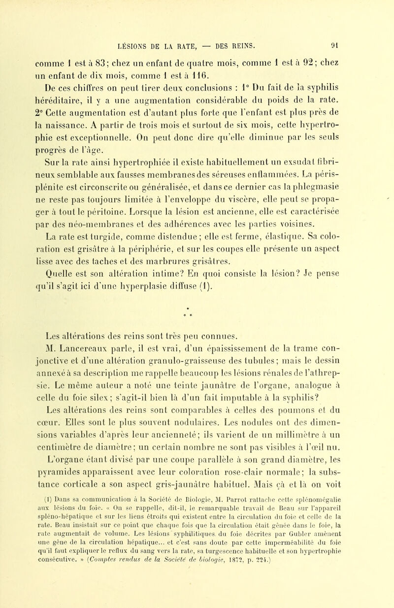 comme I est à 83; chez un enfant de quatre mois, comme 1 est à 92; chez un enfant de dix mois, comme 1 est à H6. De ces chiffres on peut tirer deux conchisions : 1° Du fait de la syptiilis héréditaire, il y a une augmentation considérable du poids de la rate. 2° Cette augmentation est d'autant plus forte que l'enfant est plus près de la naissance. A partir de trois mois et surtout de six mois, cette hypertro- phie est exceptionnelle. On peut donc dire qu'elle diminue par les seuls progrès de l'.àge. Sur la rate ainsi hypertrophiée il existe habituellement un exsudât iibri- neux semblable aux fausses membranes des séreuses enflammées. La péris- plénite est circonscrite ou généralisée, et dans ce dernier cas laphlegmasie ne reste pas toujours limitée à l'enveloppe du viscère, elle peut se propa- ger à tout le péritoine. Lorsque la lésion est ancienne, elle est caractérisée par des néo-membranes et des adhérences avec les parties voisines. La rate est turgide, comme distendue ; elle est ferme, élastique. Sa colo- ration est grisâtre à la périphérie, et sur les coupes elle présente un aspect lisse avec des taches et des marbrures grisâtres. Quelle est son altération intime? Eu quoi consiste la lésion? Je pense qu'il s'agit ici d'une hyperplasie diffuse (1). ¥ * Les altérations des reins sont très peu connues. M. Lancereaux parle, il est vrai, d'un épaississement de la trame con- jonctive et d'une altération granulo-graisseuse des tubules; mais le dessin annexé à sa description me rappelle beaucoup les lésions rénales de l'athrep- sie. Le même auteur a noté une teinte jaunâtre de l'organe, analogue à celle du foie silex; s'agit-il bien là d'un fait imputable à la syphilis? Les altérations des reins sont comparables à celles des poumons et du cœur. Elles sont le plus souvent nodulaires. Les nodules ont des dimen- sions variables d'après leur ancienneté; ils varient de un millimètre à un centimètre de diamètre; un certain nombre ne sont pas visibles à l'œil nu. L'organe étant divisé par une coupe parallèle à son grand diamètre, les pyramides apparaissent avec leur coloration rose-clair normale; la subs- tance corticale a son aspect gris-jaunàtre habituel. iMais çà et là on voit (1) Dans sa communicatiou à la Société de Biologie, M. Parrot rattaclie cette splénomégalie aux lésions du foie. « Ou se rappelle, dit-il, le remarquable travail de Beau sur l'appareil spléno-hépatique et sur les liens étroits qui existent entre la circulation du foie et celle de la rate. Beau insistait sur ce point que chaque fois que la circulation était gênée dans le foie, la rate augmentait de volume. Les lésions syphilitiques, du foie décrites par Gubler amènent une gêne de la circulation hépatique... et c'est sans doute par cette imperméabilité du foie qu'il faut expliquer le reflux du sang vers la rate, sa turgescence habituelle et son hypertrophie consécutive. » {Comptes rendus de la Socie'të de biologie, 1872, p. 224.)