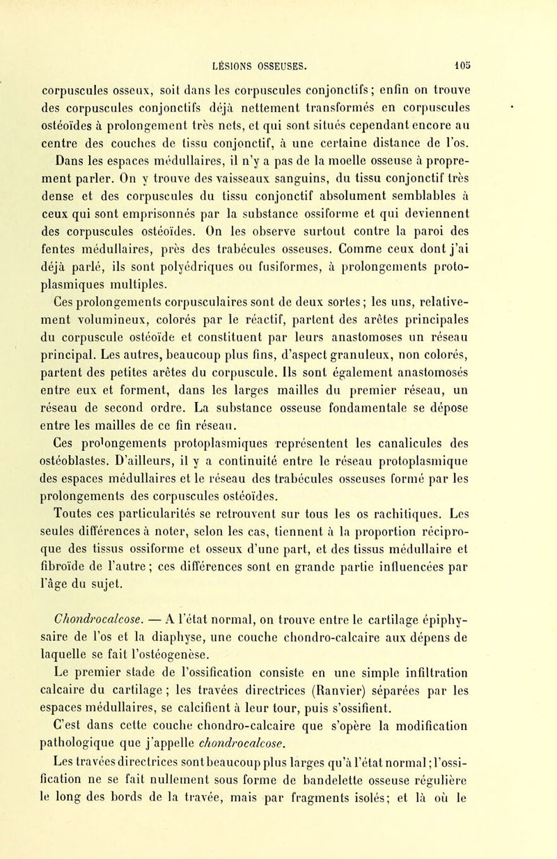corpuscules osseux, soit dans les corpuscules conjonctifs; enfin on trouve des corpuscules conjonctifs déjà nettement transformés en corpuscules ostéoïdes à prolongement très nets, et qui sont situés cependant encore au centre des couches de tissu conjonctif, à une certaine distance de l'os. Dans les espaces médullaires, il n'y a pas de la moelle osseuse à propre- ment parler. On y trouve des vaisseaux sanguins, du tissu conjonctif très dense et des corpuscules du tissu conjonctif absolument semblables à ceux qui sont emprisonnés par la substance ossiforme et qui deviennent des corpuscules ostéoïdes. On les observe surtout contre la paroi des fentes médullaires, près des trabéculcs osseuses. Comme ceux dont j'ai déjà parlé, ils sont polyédriques ou fusiformes, à prolongements proto- plasmiques multiples. Ces prolongements corpusculaires sont de deux sortes ; les uns, relative- ment volumineux, colorés par le réactif, partent des arêtes principales du corpuscule ostéoïde et constituent par leurs anastomoses un réseau principal. Les autres, beaucoup plus fins, d'aspect granuleux, non colorés, partent des petites arêtes du corpuscule. Ils sont également anastomosés entre eux et forment, dans les larges mailles du premier réseau, un réseau de second ordre. La substance osseuse fondamentale se dépose entre les mailles de ce fin réseau. Ces prolongements protoplasmiques représentent les canalicules des ostéoblastes. D'ailleurs, il y a continuité entre le réseau protoplasmique des espaces médullaires et le réseau des trabécules osseuses formé par les prolongements des corpuscules ostéoïdes. Toutes ces particularités se retrouvent sur tous les os racliitiques. Les seules différences à noter, selon les cas, tiennent à la proportion récipro- que des tissus ossiforme et osseux d'une part, et des tissus médullaire et fibroïde de l'autre ; ces différences sont en grande partie influencées par Tâge du sujet. Chondrocalcose. — A l'état normal, on trouve entre le cartilage épiphy- saire de l'os et la diaphyse, une couche chondro-calcaire aux dépens de laquelle se fait l'ostéogenèse. Le premier stade de l'ossification consiste en une simple infiltration calcaire du cartilage ; les travées directrices (Ranvier) séparées par les espaces médullaires, se calcifient à leur tour, puis s'ossifient. C'est dans cette couche chondro-calcaire que s'opère la modification pathologique que j'appelle chondrocalcose. Les travées directrices sont beaucoup plus larges qu'à l'état normal ; l'ossi- fication ne se fait nullement sous forme de bandelette osseuse régulière le long des bords de la travée, mais par fragments isolés; et là ou le