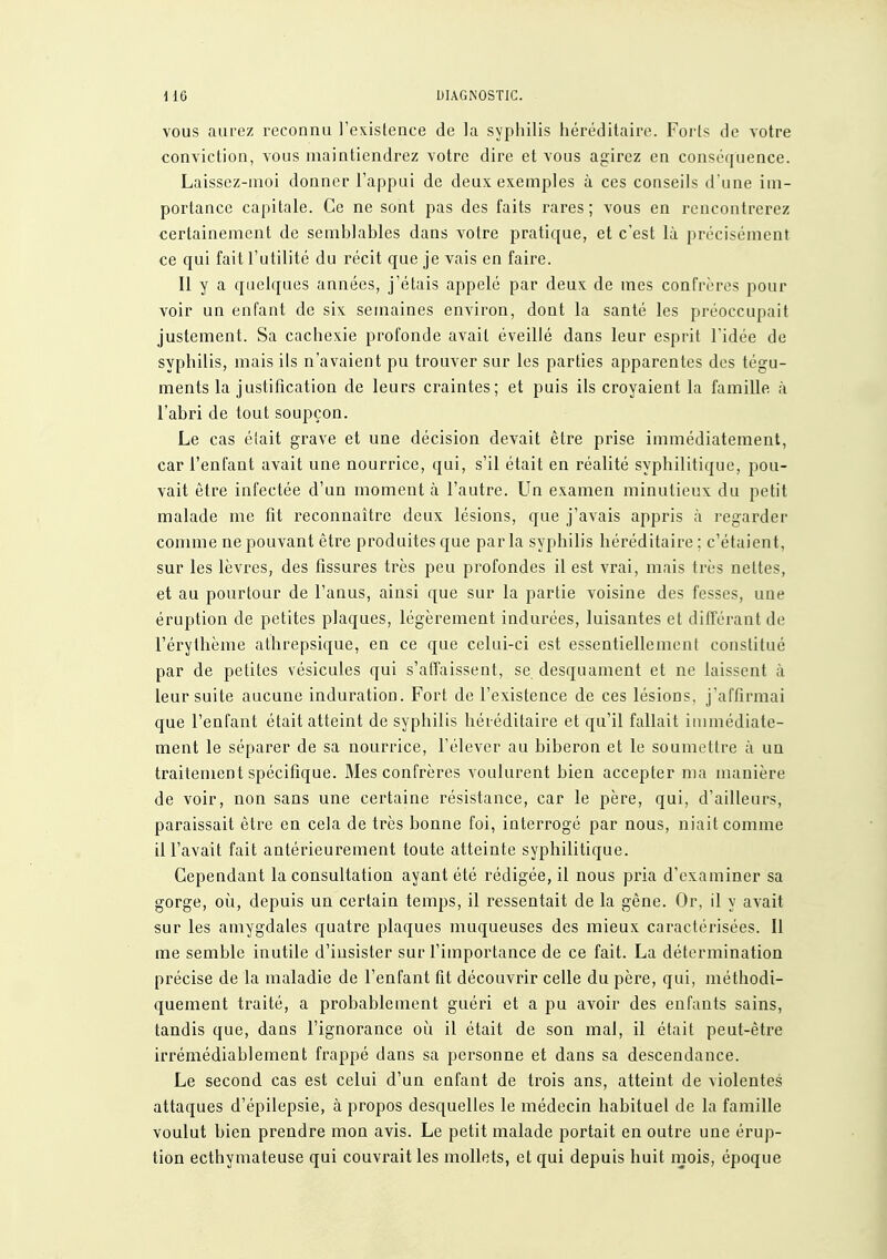 VOUS aurez reconnu l'existence de la syphilis héréditaire. Foi'ls de votre conviction, vous maintiendrez votre dire et vous agirez en conséquence. Laissez-moi donner l'appui de deux exemples à ces conseils d'une im- portance capitale. Ce ne sont pas des faits rares ; vous en rencontrerez certainement de semblables dans votre pratique, et c'est là précisément ce qui fait l'utilité du récit que je vais en faire. Il y a quelques années, j'étais appelé par deux de mes confrères pour voir un enfant de six semaines environ, dont la santé les préoccupait justement. Sa cachexie profonde avait éveillé dans leur esprit l'idée de syphilis, mais ils n'avaient pu trouver sur les parties apparentes dos tégu- ments la justification de leurs craintes; et puis ils croyaient la famille à l'abri de tout soupçon. Le cas était grave et une décision devait être prise immédiatement, car l'enfant avait une nourrice, qui, s'il était en réalité syphilitique, pou- vait être infectée d'un moment à l'autre. Un examen minutieux du petit malade me fit reconnaître deux lésions, que j'avais appris à regarder comme ne pouvant être produites que parla syphilis héréditaire ; c'étaient, sur les lèvres, des fissures très peu profondes il est vrai, mais très nettes, et au pourtour de l'anus, ainsi que sur la partie voisine des fesses, une éruption de petites plaques, légèrement indurées, luisantes et différant de l'érythème athrepsique, en ce que celui-ci est essentiellement constitué par de petites vésicules qui s'affaissent, se desquament et ne laissent à leur suite aucune induration. Fort de l'existence de ces lésions, j'affirmai que l'enfant était atteint de syphilis héréditaire et qu'il fallait immédiate- ment le séparer de sa nourrice, l'élever au biberon et le soumettre à un traitement spécifique. Mes confrères voulurent bien accepter ma manière de voir, non sans une certaine résistance, car le père, qui, d'ailleurs, paraissait être en cela de très bonne foi, interrogé par nous, niait comme il l'avait fait antérieurement toute atteinte syphilitique. Cependant la consultation ayant été rédigée, il nous pria d'examiner sa gorge, où, depuis un certain temps, il ressentait de la gêne. Or, il y avait sur les amygdales quatre plaques muqueuses des mieux caractérisées. Il me semble inutile d'insister sur l'importance de ce fait. La détermination précise de la maladie de l'enfant fit découvrir celle du père, qui, méthodi- quement traité, a probablement guéri et a pu avoir des enfants sains, tandis que, dans l'ignorance oii il était de son mal, il était peut-être irrémédiablement frappé dans sa personne et dans sa descendance. Le second cas est celui d'un enfant de trois ans, atteint de violentes attaques d'épilepsie, à propos desquelles le médecin habituel de la famille voulut bien prendre mon avis. Le petit malade portait en outre une érup- tion ecthymateuse qui couvrait les mollets, et qui depuis huit mois, époque