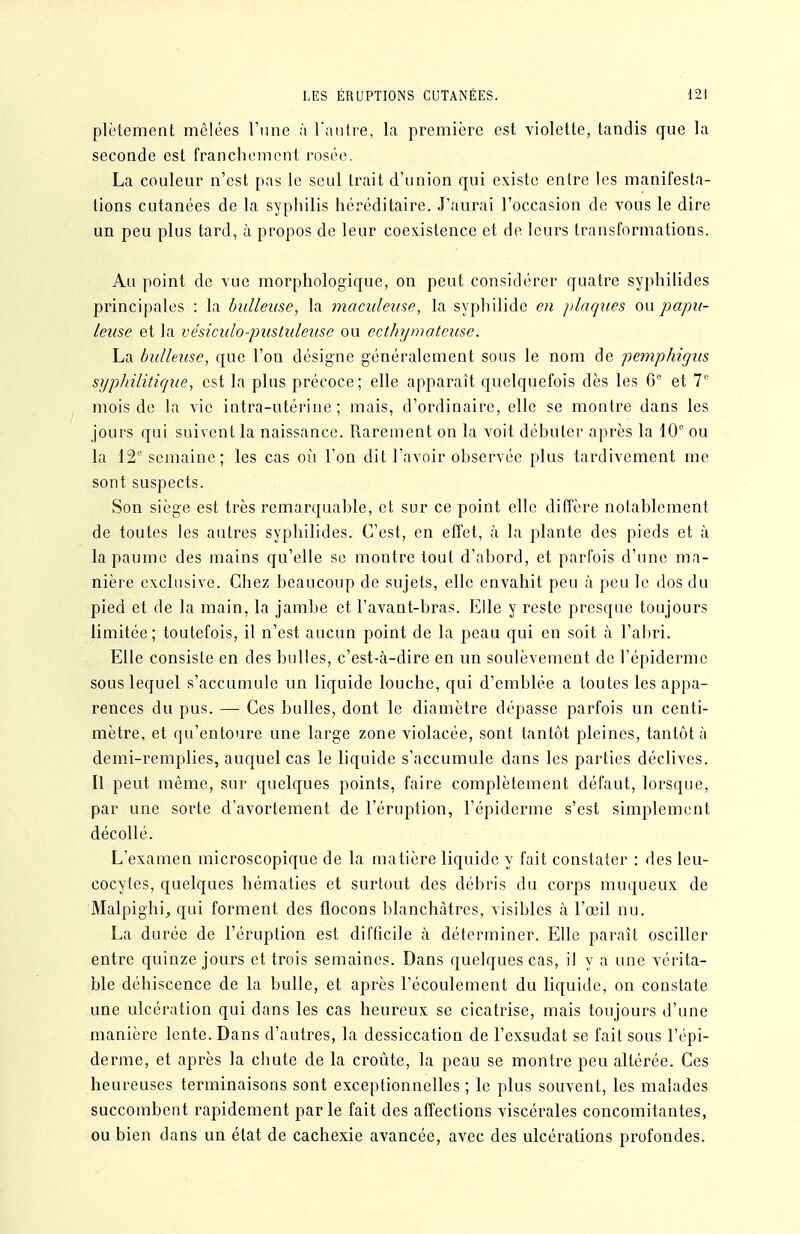 plètement mêlées l'une à l'antre, la première est violette, tandis que la seconde est franchement rosée. La couleur n'est pas le seul trait d'union qui existe entre les manifesta- tions cutanées de la syphilis héréditaire. J'aurai l'occasion de vous le dire un peu plus tard, à propos de leur coexistence et de leurs transformations. Au point de vue morphologique, on peut considérer quatre syphilides principales : la bidleiise, la maculeiise, la syphilide en plaques ou papii- leuse et la vésiculo-pustuleuse ou ecthymateiise. La bullexise, que l'on désigne généralement sous le nom de pemphùjus syphilitique, est la plus précoce; elle apparaît quelquefois dès les G° et V mois de la vie intra-utérine; mais, d'ordinaire, elle se moatre dans les jours qui suivent la naissance. Rarement on la voit débuter après la 10'' ou la IS semaine; les cas où l'on dit l'avoir observée plus tardivement me sont suspects. Son siège est très remarquable, et sur ce point elle diffère notablement de toutes les autres syphilides. C'est, en elTet, à la plante des pieds et à la paume des mains qu'elle se montre tout d'abord, et parfois d'une ma- nière exclusive. Chez beaucoup de sujets, elle envahit peu à peu le dos du pied et de la main, la jambe et l'avant-bras. Elle y reste presque toujours limitée; toutefois, il n'est aucun point de la peau qui en soit à l'abri. Elle consiste en des bulles, c'est-à-dire en un soulèvement de l'épiderme sous lequel s'accumule un liquide louche, qui d'emblée a toutes les appa- rences du pus. — Ces bulles, dont le diamètre dépasse parfois un centi- mètre, et qu'entoure une large zone violacée, sont tantôt pleines, tantôt à demi-remplies, auquel cas le liquide s'accumule dans les parties déclives. Il peut même, sur quelques points, faire complètement défaut, lorsque, par une sorte d'avortement de l'éruption, l'épiderme s'est simplement décollé. L'examen microscopique de la matière liquide y fait constater : des leu- cocytes, quelques hématies et surtout des débris du corps muqueux de Malpighi, qui forment des flocons blanchâtres, visibles à l'œil nu. La durée de l'éruption est difficile à déterminer. Elle paraît osciller entre quinze jours et trois semaines. Dans quelques cas, il y a une vérita- ble déhiscence de la bulle, et après l'écoulement du liquide, on constate une ulcération qui dans les cas heureux se cicatrise, mais toujours d'une manière lente. Dans d'autres, la dessiccation de l'exsudat se fait sous l'épi- derme, et après la chute de la croûte, la peau se montre peu altérée. Ces heureuses terminaisons sont exceptionnelles ; le plus souvent, les malades succombent rapidement parle fait des affections viscérales concomitantes, ou bien dans un état de cachexie avancée, avec des ulcérations profondes.