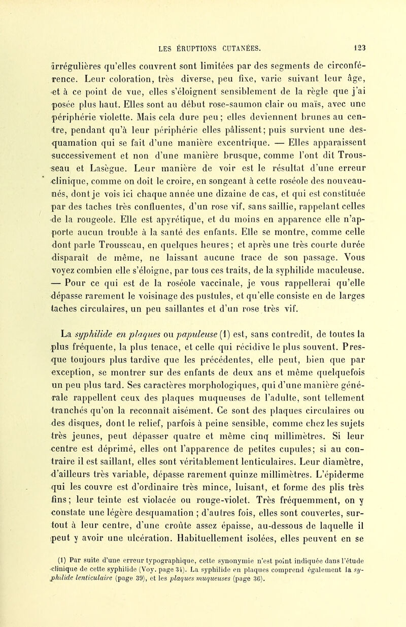 ârrégulières qu'elles couvrent sont limitées par des segments de circonfé- rence. Leur coloration, très diverse, peu fixe, varie suivant leur tâge, «et à ce point de vue, elles s'éloignent sensiblement de la règle que j'ai posée plus haut. Elles sont au début rose-saumon clair ou maïs, avec une périphérie violette. Mais cela dure peu; elles deviennent brunes au cen- tre, pendant qu'à leur périphérie elles pâlissent; puis survient une des- quamation qui se fait d'une manière excentrique. — Elles apparaissent successivement et non d'une manière brusque, comme l'ont dit Trous- -seau et Lasègue. Leur manière de voir est le résultat d'une erreur -clinique, comme on doit le croire, en songeant à cette roséole des nouveau- nés, dont je vois ici chaque année une dizaine de cas, et qui est constituée par des taches très confluentes, d'un rose vif, sans saillie, rappelant celles de la rougeole. Elle est apyrétique, et du moins en apparence elle n'ap- porte aucun trouble à la santé des enfants. Elle se montre, comme celle <iont parle Trousseau, en quelques heures; et après une très courte durée -disparaît de même, ne laissant aucune trace de son passage. Vous voyez combien elle s'éloigne, par tous ces traits, de la syphilide maculeuse. — Pour ce qui est de la roséole vaccinale, je vous rappellerai qu'elle dépasse rarement le voisinage des pustules, et qu'elle consiste en de larges taches circulaires, un peu saillantes et d'un rose très vif. La syphilide en plaques ou papuleuse (1) est, sans contredit, de toutes la plus fréquente, la plus tenace, et celle qui récidive le plus souvent. Pres- que toujours plus tardive que les précédentes, elle peut, bien que par exception, se montrer sur des enfants de deux ans et même quelquefois un peu plus tard. Ses caractères morphologiques, qui d'une manière géné- rale rappellent ceux des plaques muqueuses de l'adulte, sont tellement ■tranchés qu'on la reconnaît aisément. Ce sont des plaques circulaires ou des disques, dont le relief, parfois à peine sensible, comme chez les sujets très jeunes, peut dépasser quatre et même cinq millimètres. Si leur centre est déprimé, elles ont l'apparence de petites cupules; si au con- traire il est saillant, elles sont véritablement lenticulaires. Leur diamètre, d'ailleurs très variable, dépasse rarement quinze millimètres. L'épiderme qui les couvre est d'ordinaire très mince, luisant, et forme des plis très fins; leur teinte est violacée ou rouge-violet. Très fréquemment, on y constate une légère desquamation ; d'autres fois, elles sont couvertes, sur- tout à leur centre, d'une croûte assez épaisse, au-dessous de laquelle il peut y avoir une ulcération. Habituellement isolées, elles peuvent en se (1) Par suite d'une erreur typographique, cette synonymie n'est point indiquée dans l'étude •clinique de cette syphilide (Voy. page 34). La syphilide en plaques comprend également la aij- j)hilide lenticulaire (page 39), et les plaques muqueuses (page 3G).