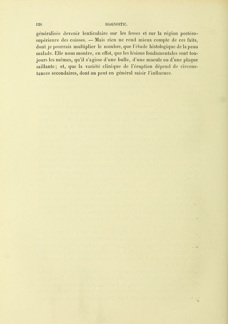 généralisée devenir lenticulaire sur les fesses et sur la région postéro- supérieure des cuisses. — Mais rien ne rend mieux compte de ces faits, dont je pourrais multiplier le nombre, que l'étude histologique de la peau malade. Elle nous montre, en effet, que les lésions fondamentales sont tou- jours les mêmes, qu'il s'agisse d'une bulle, d'une macule ou d'une plaque saillante; et, que la variété clinique de l'éruption dépend de circons- tances secondaires, dont on peut en général saisir l'influence.