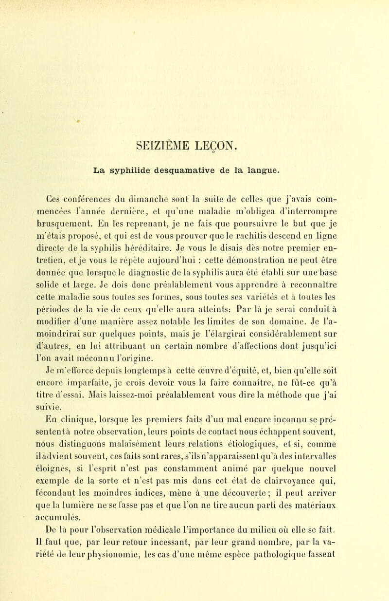 SEIZIÈME LEÇON. La syphilide desquamative de la langue. Ces conférences du dimanche sont la suite de celles que j'avais com- mencées l'année dernière, et qu'une maladie m'obligea d'interrompre brusquement. En les reprenant, je ne fais que poursuivre le but que je m'étais proposé, et qui est de vous prouver que le rachitis descend en ligne directe de la syphilis héréditaire. Je vous le disais dès notre premier en- tretien, et je vous le répète aujourd'hui : cette démonstration ne peut être donnée que lorsque le diagnostic de la syphilis aura été établi sur une base solide et large. Je dois donc préalablement vous apprendre à reconnaître cette maladie sous toutes ses formes, sous toutes ses variétés et à toutes les périodes de la vie de ceux qu'elle aura atteints: Par Là je serai conduit à modifier d'une manière assez notable les limites de son domaine. Je l'a- moindrirai sur quelques points, mais je l'élargirai considérablement sur d'autres, en lui attribuant un certain nombre d'affections dont jusqu'ici l'on avait méconnu l'origine. Je m'efforce depuis longtemps à cette œuvre d'équité, et, bien qu'elle soit encore imparfaite, je crois devoir vous la faire connaître, ne fût-ce qu'à titre d'essai. Mais laissez-moi préalablement vous dire la méthode que j'ai suivie. En clinique, lorsque les premiers faits d'un mal encore inconnu se pré- sentent à notre observation, leurs points de contact nous échappent souvent, nous distinguons malaisément leurs relations étiologiques, et si, comme il advient souvent, ces faits sont rares, s'ils n'apparaissent qu'à des intervalles éloignés, si l'esprit n'est pas constamment animé par quelque nouvel exemple de la sorte et n'est pas mis dans cet état de clairvoyance qui, fécondant les moindres indices, mène à une découverte ; il peut arriver que la lumière ne se fasse pas et que l'on ne tire aucun parti des matériaux accumulés. De là pour l'observation médicale l'importance du milieu oii elle se fait. 11 faut que, par leur retour incessant, par leur grand nombre, par la va- riété de leur physionomie, les cas d'une même espèce pathologique fassent