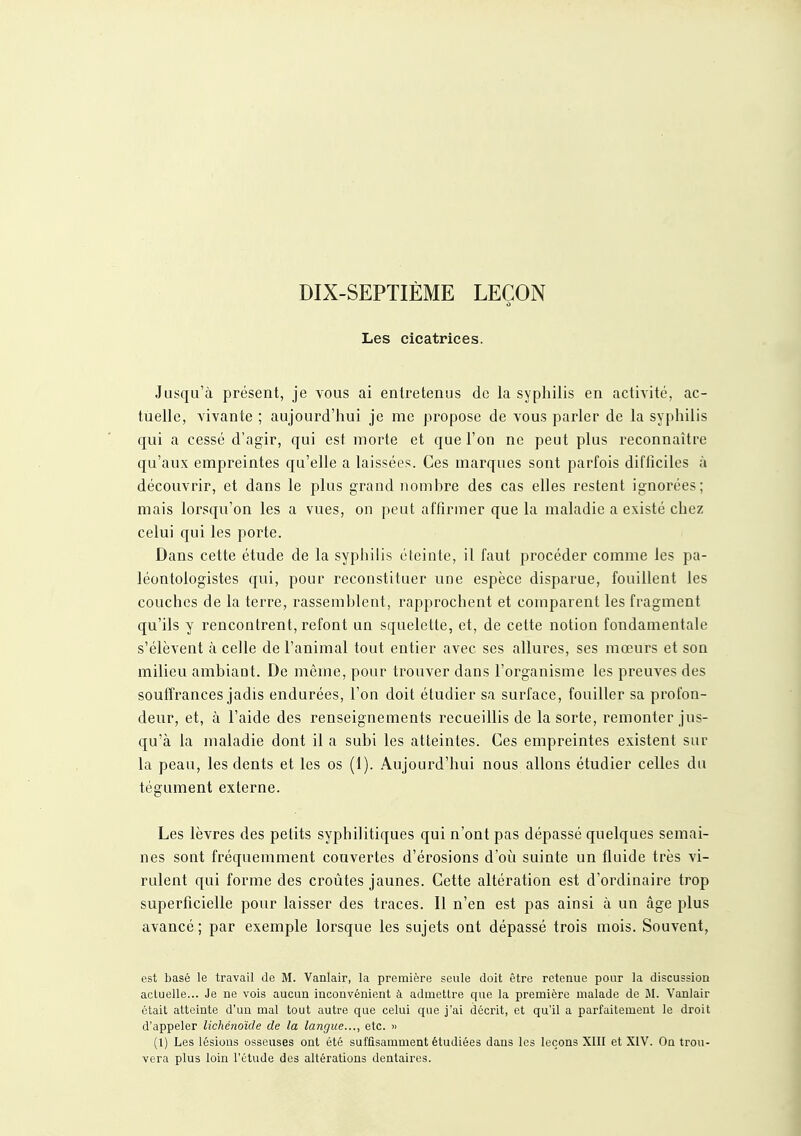 DIX-SEPTIÈME LEÇON Les cicatrices. Jusqu'à présent, je vous ai entretenus de la syphilis en activité, ac- tuelle, vivante ; aujourd'hui je me propose de vous parler de la syphilis qui a cessé d'agir, qui est morte et que l'on ne peut plus reconnaître qu'aux empreintes qu'elle a laissées. Ces marques sont parfois difficiles à découvrir, et dans le plus grand nomhre des cas elles restent ignorées; mais lorsqu'on les a vues, on peut affirmer que la maladie a existé chez celui qui les porte. Dans cette étude de la syphilis éteinte, il faut procéder comme les pa- léontologistes qui, pour reconstituer une espèce disparue, fouillent les couches de la terre, rassemblent, rapprochent et comparent les fragment qu'ils y rencontrent, refont un squelette, et, de cette notion fondamentale s'élèvent à celle de l'animal tout entier avec ses allures, ses mœurs et son milieu ambiaot. De même, pour trouver dans l'organisme les preuves des souffrances jadis endurées, l'on doit étudier sa surface, fouiller sa profon- deur, et, à l'aide des renseignements recueillis de la sorte, remonter jus- qu'à la maladie dont il a subi les atteintes. Ces empreintes existent sur la peau, les dents et les os (1). Aujourd'hui nous allons étudier celles du tégument externe. Les lèvres des petits syphilitiques qui n'ont pas dépassé quelques semai- nes sont fréquemment couvertes d'érosions d'où suinte un fluide très vi- rulent qui forme des croûtes jaunes. Cette altération est d'ordinaire trop superficielle pour laisser des traces. Il n'en est pas ainsi à un âge plus avancé; par exemple lorsque les sujets ont dépassé trois mois. Souvent, est basé le travail de M. Vanlair, la première seule doit être retenue pour la discussion actuelle... Je ne vois aucun inconvénient à admettre que la première malade de M. Vanlair était atteinte d'un mal tout autre que celui que j'ai décrit, et qu'il a parfaitement le droit d'appeler lichéiioïde de la langue..., etc. « (1) Les lésions osseuses ont été suffisamment étudiées dans les leçons XIII et XIV. On trou- vera plus loin l'étude des altérations dentaires.