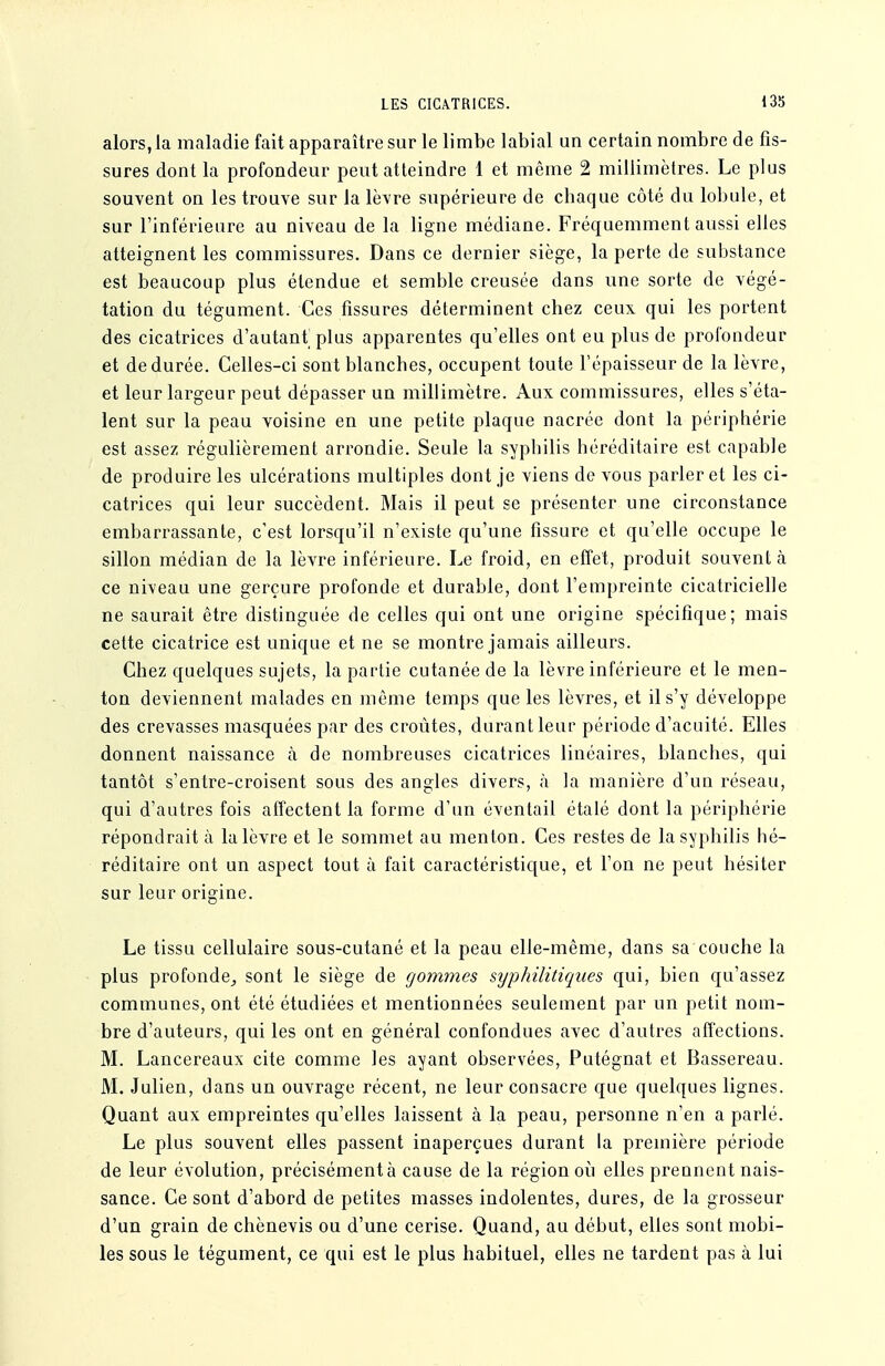 alors, la maladie fait apparaître sur le limbe labial un certain nombre de fis- sures dont la profondeur peut atteindre 1 et même 2 millimètres. Le plus souvent on les trouve sur la lèvre supérieure de chaque côté du lobule, et sur l'inférieure au niveau de la ligne médiane. Fréquemment aussi elles atteignent les commissures. Dans ce dernier siège, la perte de substance est beaucoup plus étendue et semble creusée dans une sorte de végé- tation du tégument. Ces fissures déterminent chez ceux qui les portent des cicatrices d'autant plus apparentes qu'elles ont eu plus de profondeur et de durée. Celles-ci sont blanches, occupent toute l'épaisseur de la lèvre, et leur largeur peut dépasser un millimètre. Aux commissures, elles s'éta- lent sur la peau voisine en une petite plaque nacrée dont la périphérie est assez régulièrement arrondie. Seule la syphilis héréditaire est capable de produire les ulcérations multiples dont je viens de vous parler et les ci- catrices qui leur succèdent. Mais il peut se présenter une circonstance embarrassante, c'est lorsqu'il n'existe qu'une fissure et qu'elle occupe le sillon médian de la lèvre inférieure. Le froid, en effet, produit souvent à ce niveau une gerçure profonde et durable, dont l'empreinte cicatricielle ne saurait être distinguée de celles qui ont une origine spécifique; mais cette cicatrice est unique et ne se montre jamais ailleurs. Chez quelques sujets, la partie cutanée de la lèvre inférieure et le men- ton deviennent malades en même temps que les lèvres, et il s'y développe des crevasses masquées par des croûtes, durant leur période d'acuité. Elles donnent naissance à de nombreuses cicatrices linéaires, blanches, qui tantôt s'entre-croisent sous des angles divers, à la manière d'un réseau, qui d'autres fois affectent la forme d'un éventail étalé dont la périphérie répondrait à la lèvre et le sommet au menton. Ces restes de la syphilis hé- réditaire ont un aspect tout à fait caractéristique, et l'on ne peut hésiter sur leur origine. Le tissu cellulaire sous-cutané et la peau elle-même, dans sa couche la plus profonde,, sont le siège de gommes syphilitiques qui, bien qu'assez communes, ont été étudiées et mentionnées seulement par un petit nom- bre d'auteurs, qui les ont en général confondues avec d'autres affections. M. Lancereaux cite comme les ayant observées, Putégnat et Bassereau. M. Julien, dans un ouvrage récent, ne leur consacre que quelques lignes. Quant aux empreintes qu'elles laissent à la peau, personne n'en a parlé. Le plus souvent elles passent inaperçues durant la première période de leur évolution, précisément à cause de la région oii elles prennent nais- sance. Ce sont d'abord de petites masses indolentes, dures, de la grosseur d'un grain de chènevis ou d'une cerise. Quand, au début, elles sont mobi- les sous le tégument, ce qui est le plus habituel, elles ne tardent pas à lui