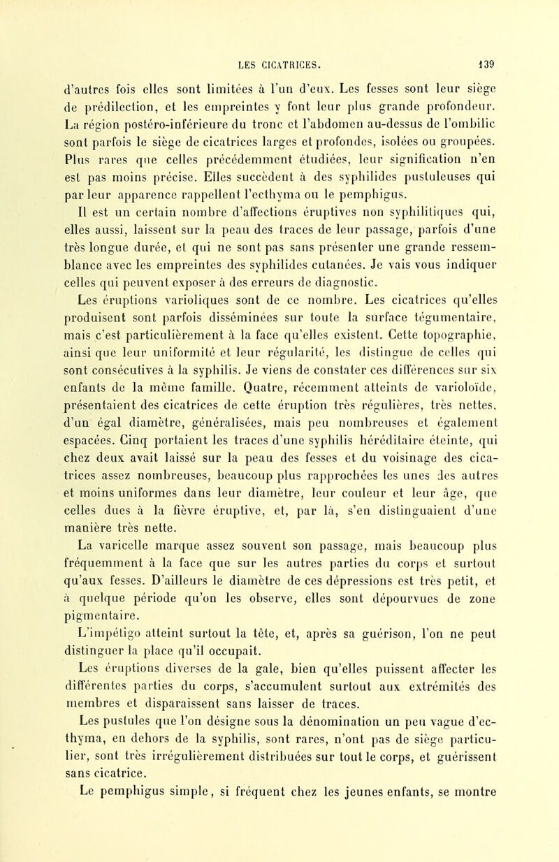 d'autres fois elles sont limitées à l'un d'eux. Les fesses sont leur siège de prédilection, et les empreintes y font leur plus grande profondeur. La région postéro-inférieure du tronc et l'abdomen au-dessus de l'ombilic sont parfois le siège de cicatrices larges et profondes, isolées ou groupées. Plus rares que celles précédemment étudiées, leur signification n'en est pas moins précise. Elles succèdent à des syphilides pustuleuses qui parleur apparence rappellent l'ecthyma ou le pempbigus. Il est un certain nombre d'affections éruptives non syphilitiques qui, elles aussi, laissent sur la peau des traces de leur passage, parfois d'une très longue durée, et qui ne sont pas sans présenter une grande ressem- blance avec les empreintes des syphilides cutanées. Je vais vous indiquer celles qui peuvent exposer à des erreurs de diagnostic. Les éruptions varioliques sont de ce nombre. Les cicatrices qu'elles produisent sont parfois disséminées sur toute la surface tégumentaire, mais c'est particulièrement à la face qu'elles existent. Cette topographie, ainsi que leur uniformité et leur régularité, les distingue de celles qui sont consécutives à la syphilis. Je viens de constater ces différences sur six enfants de la même famille. Quatre, récemment atteints de varioloïde, présentaient des cicatrices de cette éruption très régulières, très nettes, d'un égal diamètre, généralisées, mais peu nombreuses et également espacées. Cinq portaient les traces d'une syphilis héréditaire éteinte, qui chez deux avait laissé sur la peau des fesses et du voisinage des cica- trices assez nombreuses, beaucoup plus rapprochées les unes des autres et moins uniformes dans leur diamètre, leur couleur et leur âge, que celles dues à la fièvre éruptive, et, par là, s'en distinguaient d'une manière très nette. La varicelle marque assez souvent son passage, mais beaucoup plus fréquemment à la face que sur les autres parties du corps et surtout qu'aux fesses. D'ailleurs le diamètre de ces dépressions est très petit, et à quelque période qu'on les observe, elles sont dépourvues de zone pigmentai re. L'impétigo atteint surtout la tête, et, après sa guérison, l'on ne peut distinguer la place qu'il occupait. Les éruptions diverses de la gale, bien qu'elles puissent affecter les différentes parties du corps, s'accumulent surtout aux extrémités des membres et disparaissent sans laisser de traces. Les pustules que l'on désigne sous la dénomination un peu vague d'cc- thyma, en dehors de la syphilis, sont rares, n'ont pas de siège particu- lier, sont très irrégulièrement distribuées sur tout le corps, et guérissent sans cicatrice. Le pempbigus simple, si fréquent chez les jeunes enfants, se montre