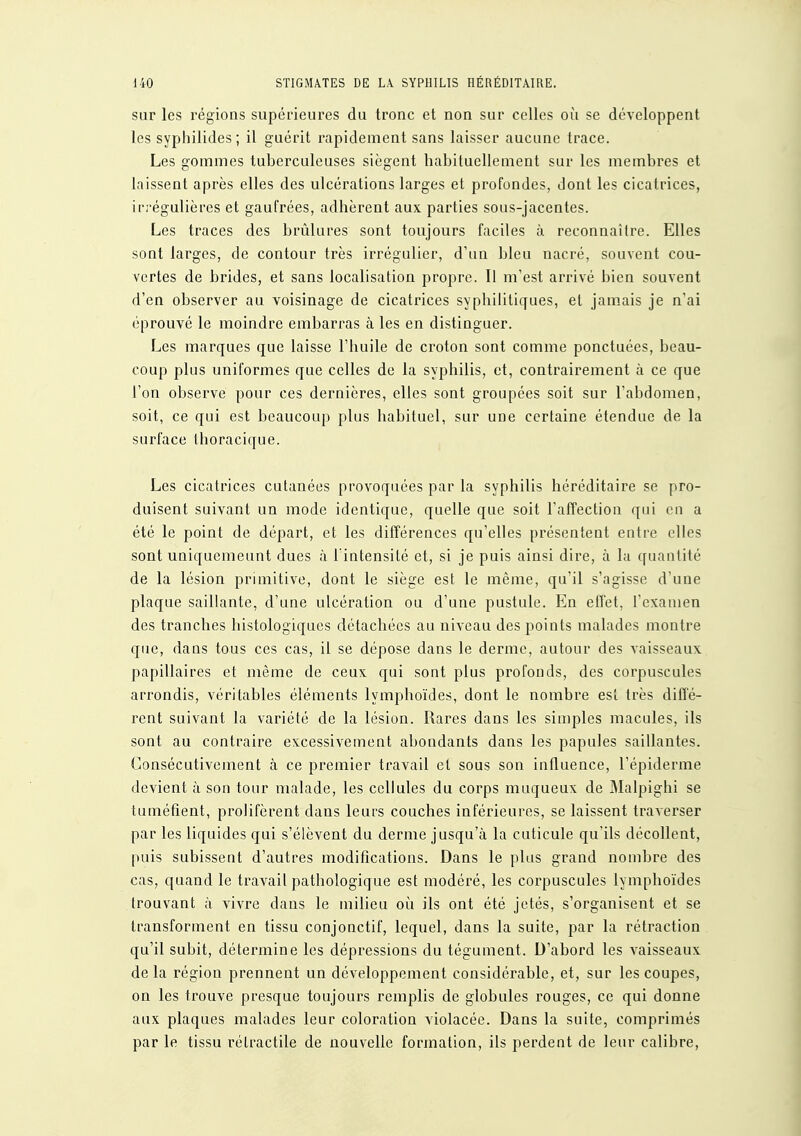 sur les régions supérieures du tronc et non sur celles où se développent les syplîilides; il guérit l'apidement sans laisser aucune trace. Les gommes tuberculeuses siègent habituellement sur les membres et laissent après elles des ulcérations larges et profondes, dont les cicatrices, irrégulières et gaufrées, adhèrent aux parties sous-jacentes. Les traces des brûlures sont toujours faciles à reconnaître. Elles sont larges, de contour très irrégulier, d'un bleu nacré, souvent cou- vertes de brides, et sans localisation propre. Il m'est arrivé bien souvent d'en observer au voisinage de cicatrices syphilitiques, et jamais je n'ai éprouvé le moindre embarras à les en distinguer. Les marques que laisse l'huile de croton sont comme ponctuées, beau- coup plus uniformes que celles de la syphilis, et, contrairement à ce que l'on observe pour ces dernières, elles sont groupées soit sur l'abdomen, soit, ce qui est beaucoup plus habituel, sur une certaine étendue de la surface thoracique. Les cicatrices cutanées provoquées par la syphilis héréditaire se pro- duisent suivant un mode identique, quelle que soit l'alTection qui en a été le point de départ, et les différences qu'elles présentent entre elles sont uniquemeunt dues à Tintensilé et, si je puis ainsi dire, à la quantité de la lésion primitive, dont le siège est le même, qu'il s'agisse d'une plaque saillante, d'une ulcération ou d'une pustule. En effet, l'examen des tranches histologiques détachées au niveau des points malades montre que, dans tous ces cas, il se dépose dans le derme, autour des vaisseaux papillaires et même de ceux qui sont plus profonds, des corpuscules arrondis, véritables éléments lymphoïdes, dont le nombre est très diffé- rent suivant la variété de la lésion. Rares dans les simples macules, ils sont au contraire excessivement abondants dans les papules saillantes. Consécutivement à ce premier travail et sous son influence, l'épiderme devient à son tour malade, les cellules du corps muqueux de Malpighi se tuméfient, prolifèrent dans leurs couches inférieures, se laissent traverser par les liquides qui s'élèvent du derme jusqu'à la cuticule qu'ils décollent, puis subissent d'autres modifications. Dans le plus grand nombre des cas, quand le travail pathologique est modéré, les corpuscules lymphoïdes trouvant à vivre dans le milieu où ils ont été jetés, s'organisent et se transforment en tissu conjonctif, lequel, dans la suite, par la rétraction qu'il subit, détermine les dépressions du tégument. D'abord les vaisseaux delà région prennent un développement considérable, et, sur les coupes, on les trouve presque toujours remplis de globules rouges, ce qui donne aux plaques malades leur coloration violacée. Dans la suite, comprimés par le tissu rélractile de nouvelle formation, ils perdent de leur calibre.