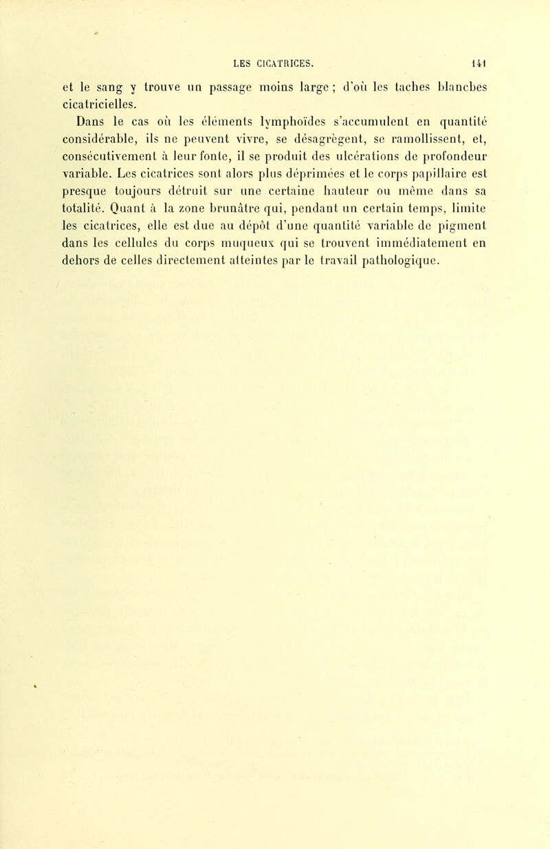 et le sang y trouve un passage moins large ; d'où les taches blanches cicatricielles. Dans le cas où les éléments lymphoïdes s'accumulent en quantité considérable, ils ne peuvent vivre, se désagrègent, se ramollissent, et, consécutivement à leur fonte, il se produit des ulcérations de profondeur variable. Les cicatrices sont alors plus déprimées et le corps papillaire est presque toujours détruit sur une certaine hauteur ou même dans sa totalité. Quant à la zone brunâtre qui, pendant un certain temps, limite les cicatrices, elle est due au dépôt d'une quantité variable de pigment dans les cellules du corps muqueux qui se trouvent immédiatement en dehors de celles directement atteintes par le travail pathologique.