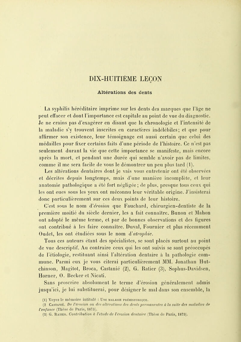 DIX-HUITIÈME LEÇON Altérations des dents La syphilis héréditaire imprime sur les dents des marques que l'âge ne peut effacer et dont l'importance est capitale au point de vue du diagnostic. Je ne crains pas d'exagérer en disant que la chronologie et l'intensité de la maladie s'y trouvent inscrites en caractères indéléhiles; et que pour affirmer son existence, leur témoignage est aussi certain que celui des médailles pour fixer certains faits d'une période de l'histoire. Ce n'est pas seulement durant la vie que cette importance se manifeste, mais encore après la mort, et pendant une durée qui semble n'avoir pas de limites, comme il me sera facile de vous le démontrer un peu plus tard (1). Les altérations dentaires dont je vais vous entretenir ont été observées et décrites depuis longtemps, mais d'une manière incomplète, et leur anatomie pathologique a été fort négligée ; de plus, presque tous ceux qui les ont eues sous les yeux ont méconnu leur véritable origine. J'insisterai donc particulièrement sur ces deux points de leur histoire. C'est sous le nom A^érosion que Fauchard, chirurgien-dentiste de la première moitié du siècle dernier, les a fait connaître. Bunon et Mahon ont adopté le même terme, et par de bonnes observations et des figures ont contribué à les faire connaître. Duval, Fournier et plus récemment Oadet, les ont étudiées sous le nom à'atrophie. Tous ces auteurs étant des spécialistes, se sont placés surtout au point de vue descriptif. Au contraire ceux qui les ont suivis se sont préoccupés de l'étiologie, restituant ainsi l'altération dentaire à la pathologie com- mune. Parmi eux je vous citerai particulièrement MM. Jonathan Hut- chinson, Magitot, Broca, Castanié (2), G. Ratier (3), Sophus-Davidsen, Horner, 0. Becker et Nicati. Sans proscrire absolument le terme d'érosion généralement admis jusqu'ici, je lui substituerai, pour désigner le mal dans son ensemble, la (1) Voyez le mémoire intitulé : Une maladie préhistorique. (2 Castanié. De l'érosion ou des aliénations des dents iiermanentes à la suite des maladies de l'enfance (Thèse de Paris, 1873). (3) G. Ratier. Contribution à l'étude de l'érosion dentaire (Thèse de Paris, 1879J.