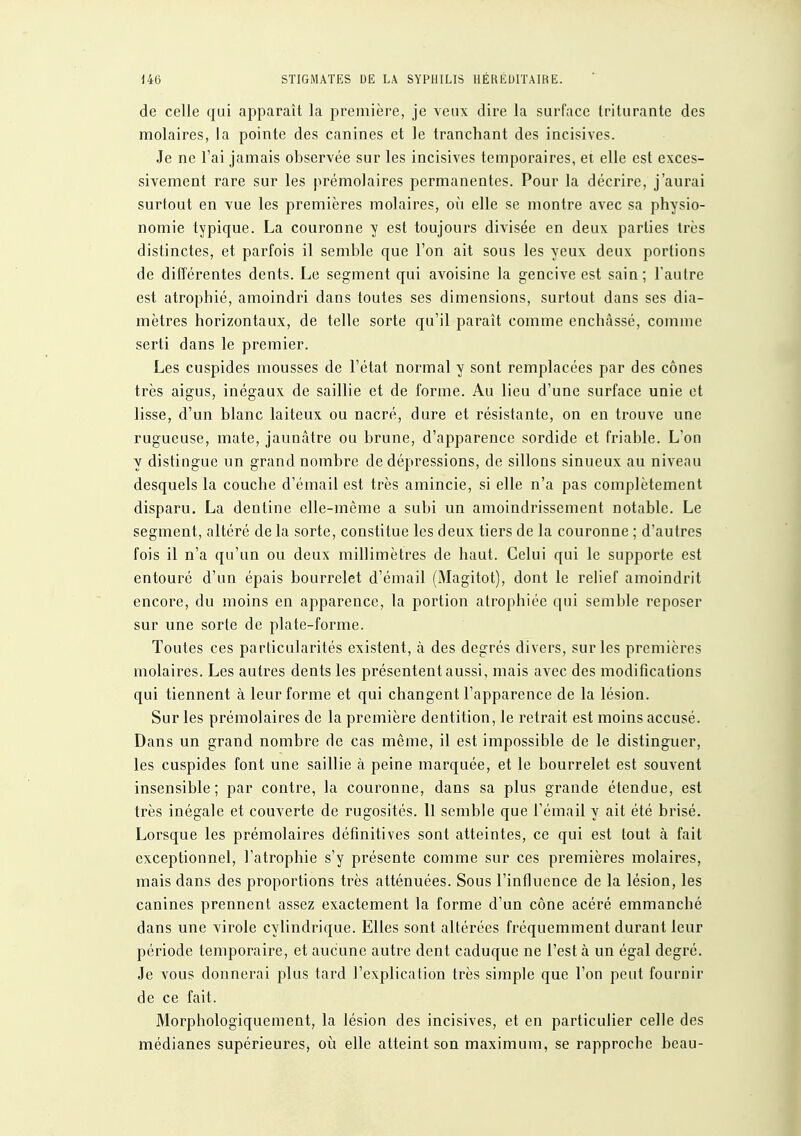 de celle qui apparaît la première, je veux dire la surface triturante des molaires, la pointe des canines et le tranchant des incisives. Je ne l'ai jamais observée sur les incisives temporaires, et elle est exces- sivement rare sur les prémolaires permanentes. Pour la décrire, j'aurai surtout en vue les premières molaires, où elle se montre avec sa physio- nomie typique. La couronne y est toujours divisée en deux parties très distinctes, et parfois il semble que l'on ait sous les yeux deux portions de différentes dents. Le segment qui avoisine la gencive est sain ; l'autre est atrophié, amoindri dans toutes ses dimensions, surtout dans ses dia- mètres horizontaux, de telle sorte qu'il paraît comme enchâssé, comme serti dans le premier. Les cuspides mousses de l'état normal y sont remplacées par des cônes très aigus, inégaux de saillie et de forme. Au lieu d'une surface unie et lisse, d'un blanc laiteux ou nacré, dure et résistante, on en trouve une rugueuse, mate, jaunâtre ou brune, d'apparence sordide et friable. L'on y distingue un grand nombre de dépressions, de sillons sinueux au niveau desquels la couche d'émail est très amincie, si elle n'a pas complètement disparu. La dentine elle-même a subi un amoindrissement notable. Le segment, altéré de la sorte, constitue les deux tiers de la couronne ; d'autres fois il n'a qu'un ou deux millimètres de haut. Celui qui le supporte est entouré d'un épais bourrelet d'émail (Magitot), dont le relief amoindrit encore, du moins en apparence, la portion atrophiée qui semble reposer sur une sorte de plate-forme. Toutes ces particularités existent, à des degrés divers, sur les premières molaires. Les autres dents les présentent aussi, mais avec des modifications qui tiennent à leur forme et qui changent l'apparence de la lésion. Sur les prémolaires de la première dentition, le retrait est moins accusé. Dans un grand nombre de cas même, il est impossible de le distinguer, les cuspides font une saillie à peine marquée, et le bourrelet est souvent insensible; par contre, la couronne, dans sa plus grande étendue, est très inégale et couverte de rugosités. Il semble que l'émail y ait été brisé. Lorsque les prémolaires définitives sont atteintes, ce qui est tout à fait exceptionnel, l'atrophie s'y présente comme sur ces premières molaires, mais dans des proportions très atténuées. Sous l'influence de la lésion, les canines prennent assez exactement la forme d'un cône acéré emmanché dans une virole cylindrique. Elles sont altérées fréquemment durant leur période temporaire, et aucune autre dent caduque ne l'est à un égal degré. Je vous donnerai plus tard l'explication très simple que l'on peut fournir de ce fait. Morphologiquement, la lésion des incisives, et en particulier celle des médianes supérieures, où elle atteint son maximum, se rapproche beau-