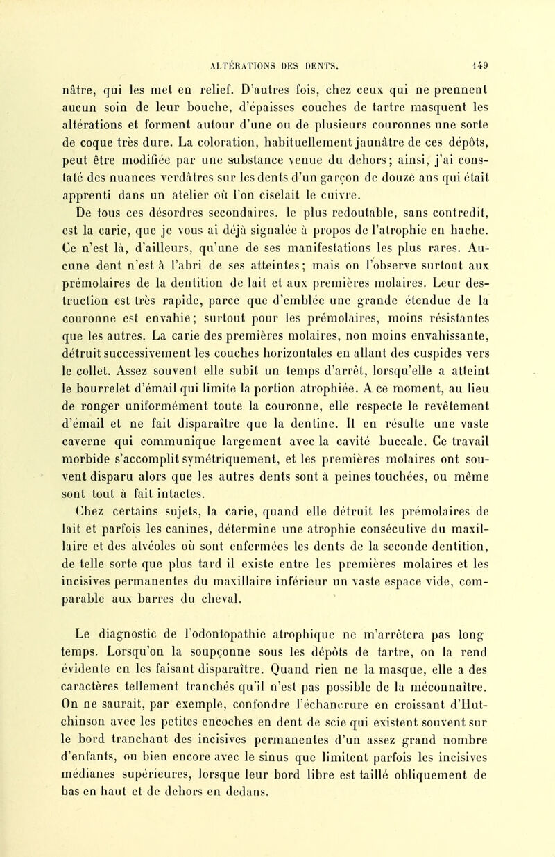 nâtre, qui les met en relief. D'autres fois, chez ceux qui ne prennent aucun soin de leur bouche, d'épaisses couches de tartre masquent les altérations et forment autour d'une ou de plusieurs couronnes une sorte de coque très dure. La coloration, habituellement jaunâtre de ces dépôts, peut être modifiée par une substance \enue du dehors; ainsi, j'ai cons- taté des nuances verdâtres sur les dents d'un garçon de douze ans qui était apprenti dans un atelier où l'on ciselait le cuivre. De tous ces désordres secondaires, le plus redoutable, sans contredit, est la carie, que je vous ai déjà signalée à propos de l'atrophie en hache. Ce n'est là, d'ailleurs, qu'une de ses manifestations les plus rares. Au- cune dent n'est à l'abri de ses atteintes; mais on l'observe surtout aux prémolaires de la dentition de lait et aux premières molaires. Leur des- truction est très rapide, parce que d'emblée une grande étendue de la couronne est envahie; surtout pour les prémolaires, moins résistantes que les autres. La carie des premières molaires, non moins envahissante, détruit successivement les couches horizontales en allant des cuspides vers le collet. Assez souvent elle subit un temps d'arrêt, lorsqu'elle a atteint le bourrelet d'émail qui limite la portion atrophiée. A ce moment, au lieu de ronger uniformément toute la couronne, elle respecte le revêtement d'émail et ne fait disparaître que la dentine. Il en résulte une vaste caverne qui communique largement avec la cavité buccale. Ce travail morbide s'accomplit symétriquement, et les premières molaires ont sou- vent disparu alors que les autres dents sont à peines touchées, ou même sont tout à fait intactes. Chez certains sujets, la carie, quand elle détruit les prémolaires de lait et parfois les canines, détermine une atrophie consécutive du maxil- laire et des alvéoles où sont enfermées les dents de la seconde dentition, de telle sorte que plus tard il existe entre les premières molaires et les incisives permanentes du maxillaire inférieur un vaste espace vide, com- parable aux barres du cheval. Le diagnostic de l'odontopathie atrophique ne m'arrêtera pas long temps. Lorsqu'on la soupçonne sous les dépôts de tartre, on la rend évidente en les faisant disparaître. Quand rien ne la masque, elle a des caractères tellement tranchés qu'il n'est pas possible de la méconnaître. On ne saurait, par exemple, confondre l'échancrure en croissant d'Hut- chinson avec les petites encoches en dent de scie qui existent souvent sur le bord tranchant des incisives permanentes d'un assez grand nombre d'enfants, ou bien encore avec le sinus que limitent parfois les incisives médianes supérieures, lorsque leur bord libre est taillé obliquement de bas en haut et de dehors en dedans.