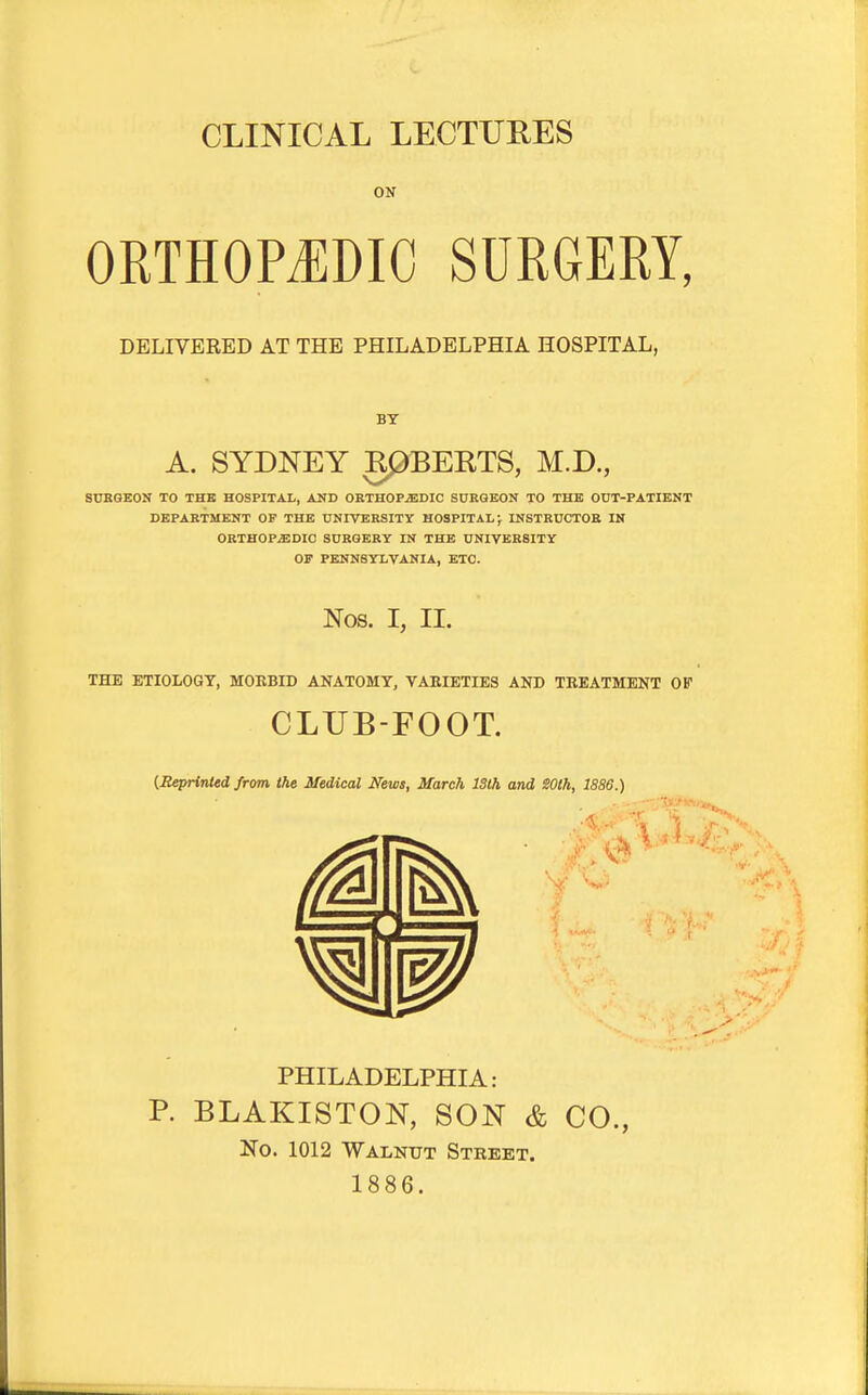 CLINICAL LECTURES ON ORTHOPEDIC SURGERY, DELIVERED AT THE PHILADELPHIA HOSPITAL, A. SYDNEY RPBERTS, M.D., SDKGEON TO THE HOSPITAL, AND ORTHOPEDIC SURGEON TO THE OUT-PATIENT DEPARTMENT OF THE UNIVERSITY HOSPITAL J INSTRUCTOR IN ORTHOPEDIC SURGERY IN THE UNIVERSITY OF PENNSYLVANIA, ETC. Nos. I, II. THE ETIOLOGY, MOEBID ANATOMY, VARIETIES AND TREATMENT GIT CLUB-FOOT. {Seprinted from the Medical News, March ISlh and SOth, 1886.) PHILADELPHIA: P. BLAKISTON, SON & CO., No. 1012 Walnut Street. 1886.