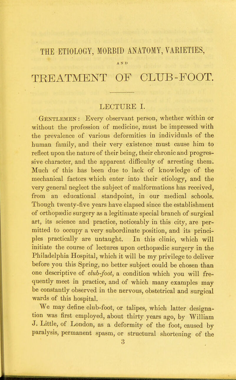 THE ETIOLOGY, MORBID ANATOMY, VARIETIES, AND TREATMENT OF CLUB-FOOT. LECTURE I. Gentlemen: Every observant person, whether within or without the profession of medicine, must be impressed with the prevalence of various deformities in individuals of the human family, and their very existence must cause him to reflect upon the nature of their being, their chronic and progres- sive character, and the apparent diflSculty of arresting them. Much of this has been due to lack of knowledge of the mechanical factors which enter into their etiology, and the very general neglect the subject of malformations has received, from an educational standpoint, in our medical schools. Though twenty-five years have elapsed since the establishment of orthopaedic surgery as a legitimate special branch of surgical art, its science and practice, noticeably in this city, are per- mitted to occupy a very subordinate position, and its princi- ples practically are untaught. In this clinic, which will initiate the course of lectures upon orthopaedic surgery in the Philadelphia Hospital, which it will be my privilege to deliver before you this Spring, no better subject could be chosen than one descriptive of club-foot, a condition which you will fre- quently meet in practice, and of which many examples may be constantly observed in the nervous, obstetrical and surgical wards of this hospital. We may define club-foot, or talipes, which latter designa- tion was first employed, about thirty years ago, by William J. Little, of London, as a deformity of the foot, caused by paralysis, permanent spasm, or structural shortening of the