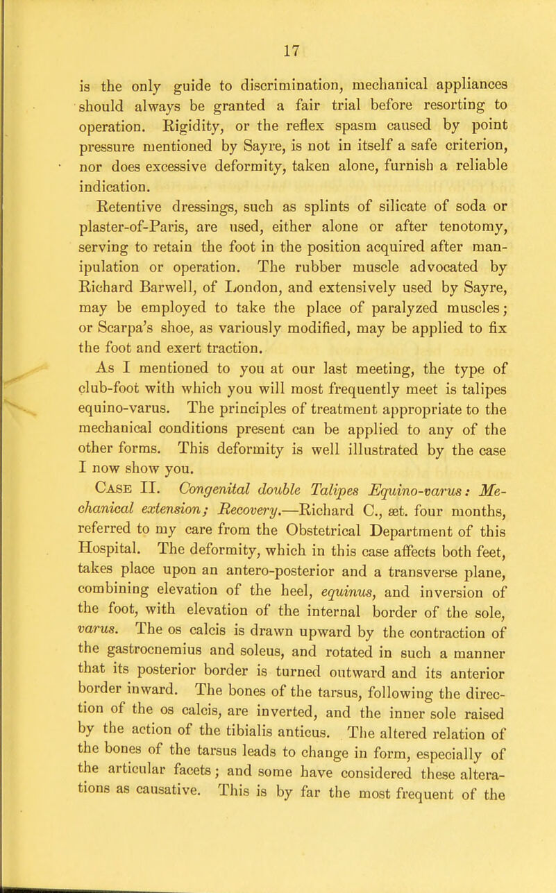 is the only guide to discrimination, mechanical appliances should always be granted a fair trial before resorting to operation. Kigidity, or the reflex spasm caused by point pressure mentioned by Sayre, is not in itself a safe criterion, nor does excessive deformity, taken alone, furnish a reliable indication. Retentive dressings, such as splints of silicate of soda or plaster-of-Paris, are used, either alone or after tenotomy, serving to retain the foot in the position acquired after man- ipulation or operation. The rubber muscle advocated by Richard Barwell, of I^ondon, and extensively used by Sayre, may be employed to take the place of paralyzed muscles; or Scarpa's shoe, as variously modified, may be applied to fix the foot and exert traction. As I mentioned to you at our last meeting, the type of club-foot with which you will most frequently meet is talipes equino-varus. The principles of treatment appropriate to the mechanical conditions present can be applied to any of the other forms. This deformity is well illustrated by the case I now show you. Case II. Congenital double Talipes Equino-varus: Me- chanical extension; Recovery.—Richard C, set. four months, referred to my care from the Obstetrical Department of this Hospital. The deformity, which in this case affects both feet, takes place upon an antero-posterior and a transverse plane, combining elevation of the heel, equinus, and inversion of the foot, with elevation of the internal border of the sole, varus. The os calcis is drawn upward by the contraction of the gastrocnemius and soleus, and rotated in such a manner that its posterior border is turned outward and its anterior border inward. The bones of the tarsus, following the direc- tion of the OS calcis, are inverted, and the inner sole raised by the action of the tibialis anticus. The altered relation of the bones of the tarsus leads to change in form, especially of the articular facets; and some have considered these altera- tions as causative. This is by far the most frequent of the