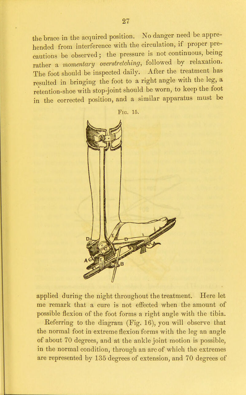 the brace in the acquired position. No danger need be appre- hended from interference with the circulation, if proper pre- cautions be observed; the pressure is not continuous, being rather a momentary overstretching, followed by relaxation. The foot should be inspected daily. After the treatment has resulted in bringing the foot to a right angle with the leg, a retention-shoe with stop-joint should be worn, to keep the foot in the corrected position, and a similar apparatus must be Fig. 16. applied during the night throughout the treatment. Here let me remark that a cure is not effected when the amount of possible flexion of the foot forms a right angle with the tibia. deferring to the diagram (Fig. 16), you will observe that the normal foot in extreme flexion forms with the leg an angle of about 70 degrees, and at the ankle joint motion is possible, in the normal condition, through an arc of which the extremes are represented by 135 degrees of extension, and 70 degrees of