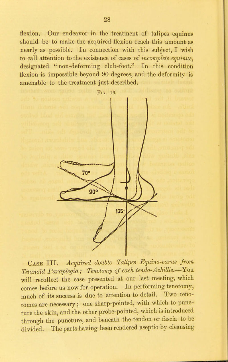 flexion. Our endeavor in the treatment of talipes equinus should be to make the acquired flexion reach this amount aa nearly as possible. In connection with this subject, I wish to call attention to the existence of cases of incomplete equinus, designated  non-deforming club-foot. In this condition flexion is impossible beyond 90 degrees, and the deformity is amenable to the treatment just described. Fig. 16. Case III. Acquired double Talipes Equino-varus from Tetanoid Paraplegia; Tenotomy of each tendo-Achillis.—You will recollect the case presented at our last meeting, which comes before us now for operation. In performing tenotomy, much of its success is due to attention to detail. Two teno- tomes are necessary; one sharp-pointed, with which to punc- ture the skin, and the other probe-pointed, which is introduced through the puncture, and beneath the tendon or fascia to be divided. The parts having been rendered aseptic by cleansing