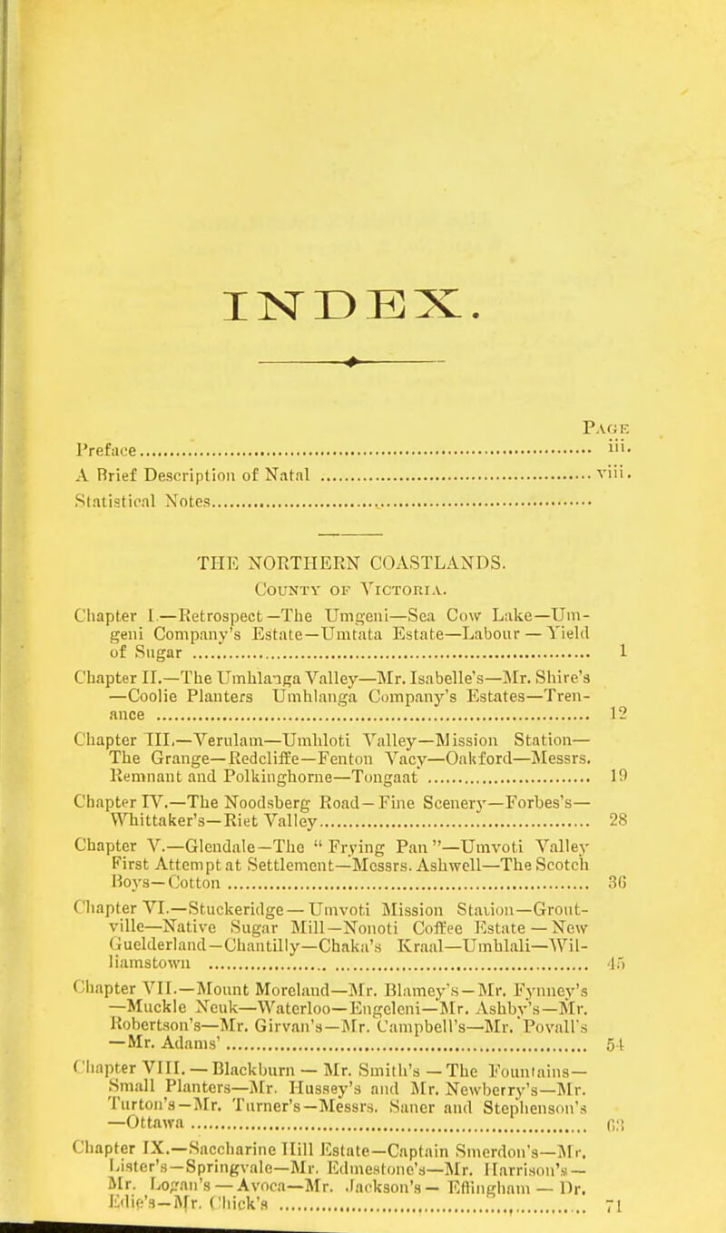 INDEX. Prefa Page ... iii. A Rrief Description of N.ital vui. Statistical Xotes THE NORTPIERN COASTLANDS. CouNTV OF Victoria. Chapter 1—Retrospect—The Umgenl—Sea Cow Lake—Um- geiii Company's Estate—Umtata Estate—Labour — Yield of Sugar 1 Chapter II.—The Umblaiga Valley—Mr. Isabelle's—Mr. Shire's —Coolie Planters Umhlanga Cmnpany's Estates—Tren- ance 12 Chapter IIL—Verulam—Umhloti Valley—Mission Station— The Grange—Redcliife—Fenton Vacy—Oakford—Messrs. Remnant and Polkingliorne—Tongaat 19 Chapter R''.—The Noodsberg Road—Fme Scenerj--Forbes's— Whittaker's—Riet Valley 28 Chapter V.—Glendale-Tlie Frying Pan —Umvoti Valley First Attempt at Settlement—Messrs. Asbwell—Tbe Scotch Hoys—Cotton .SG Chapter VI.—Stuckeridge —Umvoti Mission Stauon—Grout- ville—Native Sugar Mill—Nonoti Coffee Estate —New Guelderland-Chantilly—Chaka'.s Kraal—Umhlali—Wil- liamstown '15 Chapter VII.—Mount Morel.and-Mr. Blameys-Mr. Fynney's —Muckle Xeuk—Waterloo-Engcleni—Mr. Ashbv's-Mr. Robertson's—Mr. Girvan's—Mr. Campbell's—Mr. Povairs — Mr. Adams' 51 Chapter VIII.— Blackburn — Mr. Smith's — The Fountains— Small Planters—]\[r. Hus.sey's and IMr. Newberry's—IMr. Turton's-JIr. Turner's—Messrs. Saner and Stephenson's —Ottawa n.'! Chapter IX.—Saccharine Hill Estate—Captain Smerdon's—Jlr. Lister's—Springvale—Mr. EdmcHtone's—Mr. Harrison's — Ur. Lo;?nn's —Avoca—Mr. .lackson's — Eftiiigham — Dr. I'diff's—Mr. Chick'.i 71