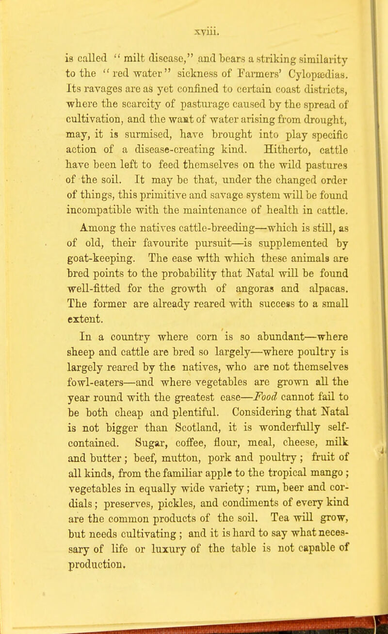 xvui. is called  milt disease, and boars a striking similarity to the red-water sickness of Farmers' Cylopajdias. Its ravages are as yet confined to cei-tain coast districts, wliere the scarcity of pastm-age caused by the spread of cultivation, and the want of water arising from drought, may, it is surmised, have brought into play specific action of a disease-creating kind. Hitherto, cattle have been left to feed themselves on the wild pastures of the soil. It may be that, under the changed order of things, this primitive and savage system will be found incompatible with the maintenance of health in cattle. Among the natives cattle-breeding—which is still, as of old, their favourite pursuit—is supplemented by goat-keeping. The ease with which these animals are bred points to the probability that Natal will be found well-fitted for the growth of angoras and alpacas. The former are already reared with success to a small extent. In a country where corn is so abundant—where sheep and cattle are bred so largely—where poultry is largely reared by the natives, who are not themselves fowl-eaters—and where vegetables are grown all the year round with the greatest ease—Food cannot fail to be both cheap and plentiful. Considering that Natal is not bigger than Scotland, it is wonderfully self- contained. Sugar, coffee, flour, meal, cheese, milk and butter ; beef, mutton, pork and poultry ; fruit of all kinds, from the familiar apple to the tropical mango ; vegetables in equally wide variety; rum, beer and cor- dials ; preserves, pickles, and condiments of every kind are the common products of the soil. Tea will grow, but needs cultivating ; and it is hard to say what neces- sary of life or luxury of the table is not capable of production.