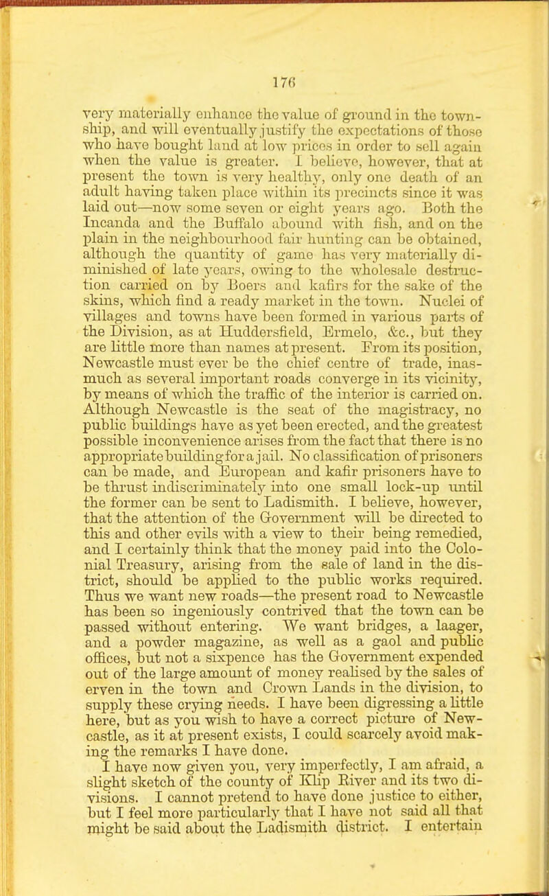 17fi very materially enhance the value of ground in the town- ship, and will eventually justify the oxjoectations of those who have bought land at low prices in order to sell again when the value is greater. I believe, however, that at present the town is very healthy, only one death of an adult having taken j^laco Mdthin its precincts since it was laid out—now some seven or eight years ago. Both the Incanda and the Buffalo abound with fish, and on the plain in the neighbourhood fair hunting can be obtained, althoLigh the quantity of game has very materially di- minished of late years, owing to the wholesale destruc- tion carried on by Boers and kafirs for the sake of the skins, -which find a ready market in the town. Nuclei of villages and towns have been formed in various jjai-ts of the Division, as at Huddersfield, Ermelo, &c., but they are little more than names at present. From its position, Newcastle must ever be the chief centre of trade, inas- much as several important roads converge in its vicinity, by means of which the trafiic of the interior is carried on. Although Newcastle is the seat of the magistracy, no public buildings have as yet been erected, and the greatest possible inconvenience arises from the fact that there is no appropriate buildingfora jail. No classification of prisoners can be made, and European and kafir prisoners have to be thrust indiscriminately into one small lock-up until the former can be sent to Ladismith. I believe, however, that the attention of the Government will be directed to this and other evils with a view to their being remedied, and I certainly think that the money paid into the Colo- nial Treasury, arising from the sale of land in the dis- trict, should be applied to the public works required. Thus we want new roads—the present road to Newcastle has been so ingeniously contrived that the town can be passed without entering. We want bridges, a laager, and a powder magazine, as well as a gaol and public ofiices, but not a sixpence has the Government expended out of the large amount of money realised by the sales of erven in the town and Crown Lands in the division, to supply these crying needs. I have been digressing a little here, but as you wish to have a correct picture of New- castle, as it at present exists, I could scarcely avoid mak- ing the remarks I have done. I have now given you, very imperfectly, I am a&aid, a slight sketch of the county of Klip River and its two di- visions. I cannot pretend to have done justice to either, but I feel more particularly that I have not said all that might be said about the Ladismith district. I entertain