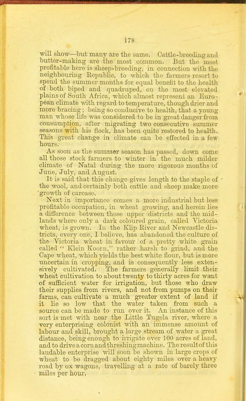 will siLOw—but many are the same. Cattle-breeding and butter-making are the most common. But the mont profitable here is sheep-breeding, in connection with the neighbouring Eepublic, to which the farmers resort to spend the summer months for ecxual benefit to the health of both biped and quadruped, on the most ele-\'ated plains of South Africa, which almost represenl an Euro- pean climate with regard to temperatm-e, though di'ier and more bracing; being so conducive to health, that a young man whose life was considered to be in gi'oat danger fi-om consumption, after migrating two consecutive summer seasons with his flock, has been quite restored to health. This great change in climate can be effected in a few hours. As soon as the summer season has passed, down come all those stock farmers to winter in the much milder climate of Natal dui'ing the more rigorous months of June, July, and August. It is said that this change gives length to the stajile of ■ the wool, and certainly both cattle and sheep make more ■growth of carcase. Next in importance comes a more industrial but less profitable occupation, in wheat growing, and herein lies a difference between those uisper districts and the mid- lands where only a dark coloured grain, called Victoria wheat, is grown. In the IQip Eiver and Newcastle dis- tricts, every one, I believe, has abandoned the culture of the Victoria wheat in favour of a pretty white gi-ain called Klein Koorn, rather harsh to gxind, and the Caj)e wheat, which yields the best white flour, but is more uncertain in cropping, and is consequently less exten- sively cultivated. The farmers generally limit their wheat cultivation to about twenty to thii'ty acres for want of sufficient water for iiTigation, but those who di'aw their supplies from rivers, and not from pumps on their farms, can cultivate a much greater extent of land if it lie so low that the water taken fi'om such a source can be made to run over it. An instance of this sort is met with near the Little Tugela river, where a very enterprising colonist with an immense amoimt of labour and skiU, brought a large stream of water a gi'eat distance, being enough to ii-rigate over 100 acres of land, and to drive a corn andthreshingmachinc. The resultof this laudable enterprise will soon be shown in large crops of wheat to be dragged about eighty miles over a heavy road by ox wagons, travelling at a rate of barely thi-eo miles per hour.