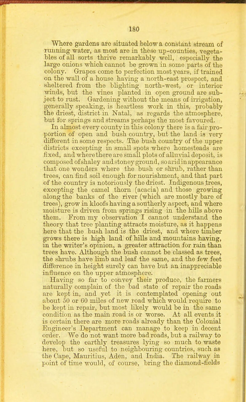 Where gardens are situated below a constant stream of ruuniaig water, as most are in these up-counties, vegeta- bles of all sorts thrive remarkably well, especially the large onions which cannot be grown in some parts of the colony. Grapes come to perfection most 3'ears, if trained on the wall of a house having a north-eiast prospect, and sheltered from the blighting north-west, or interior winds, but the vines planted in open ground are sub- ject to rust. Gardening without the means of ii-iigation, generally speaking, is heartless work in this, probably the driest, district in Natal, as regards the atmosphere, but for springs and streams perhaps the most favom-ed. In almost every county in this colony there is a fair pro- portion of open and bush country, but the land is very different in some respects. The bush country of the upper districts excepting in small spots where homesteads are fixed, and where there are small plots of alluvial deposit, is composed of shaley and stoney ground, so arid in appearance that one wonders where the bush or shrab, rather than trees, can find soil enough for nourishment, and that part of the cotmtry is notoriously the driest. Indigenous trees, excepting the camel thorn (acacia) and those growing along the banks of the river (which are mostly bare of trees), grow in kloofs having a southerly aspect, and where moisture is driven from springs rising in the hills above them. From my observation I cannot understand the theory that tree planting attracts moistui-e, as it happens here that the bush land is the driest, and where timber grows there is high land of hills and mountains having, in the writer's opinion, a greater attraction for rain than trees have. Although the bush cannot be classed as trees, the shi'ubs have limb and leaf the same, and the few feet difference in height surely can have but an inappreciable influence on the upj)er atmosphere. Having so far to convey their produce, the farmers natiu'ally complain of the bad state of re]3air the roads are kept in, and yet it is contemplated opening out about 50 or 60 miles of new road which would require to be kept in repair-, but most likely would be in the same condition as the main road is or worse. At all events it is certain there are more roads ah'eady than the Colonial Engineer's Department can manage to keep in decent order. We do not want more bad roads, but a railway to develoiJ the eai-thly treasures Ijong so much to waste here, but so useful to neighbouring countries, such as the Gaipe, Mauritius, Aden, and India. The railway in point of time would, of coixrse, bring the diamond-fields