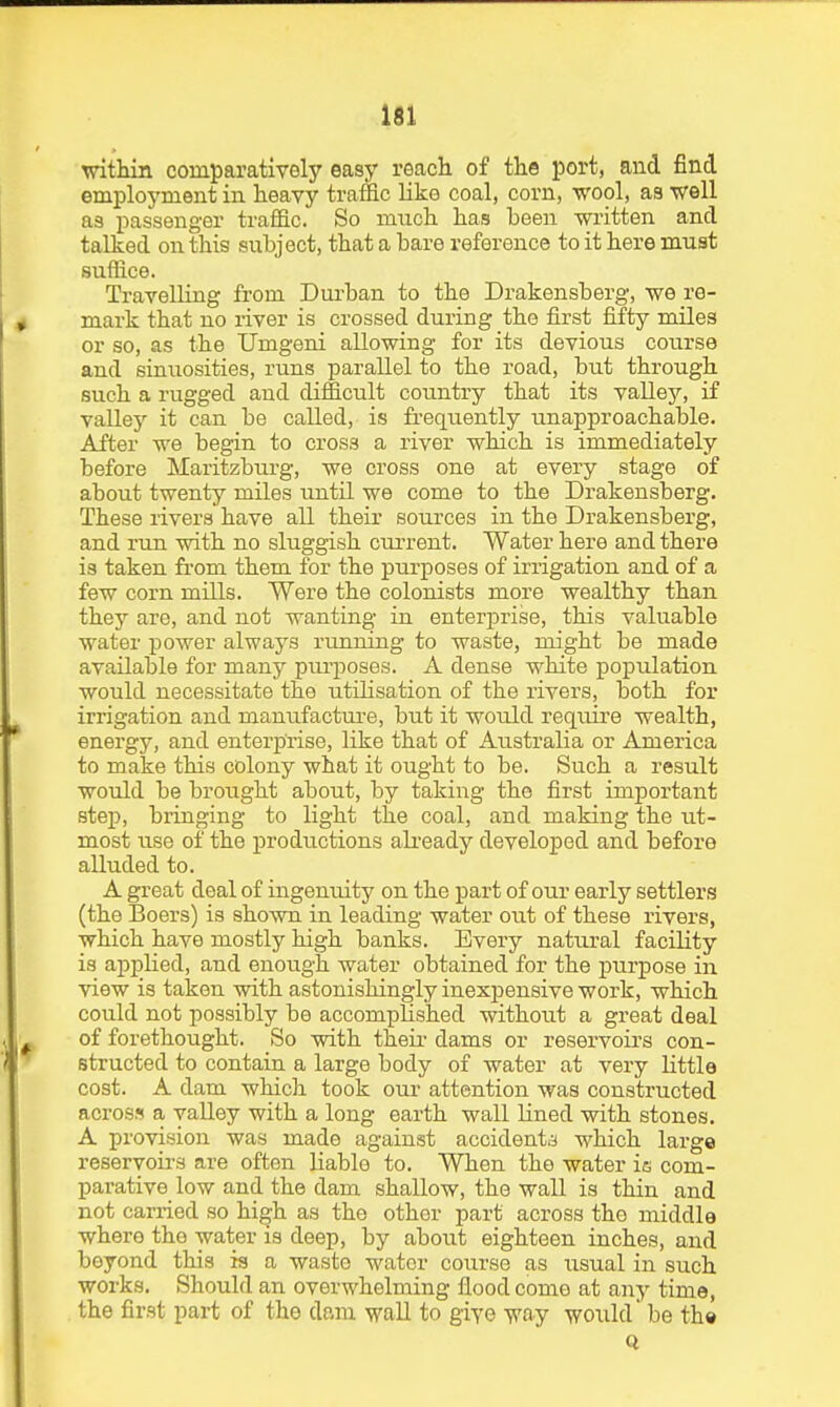 witHin comparatively easy reach of the port, and find employment in heavy traffic like coal, corn, wool, as well as passenger traffic. So much has been written and talked on this subject, that a bare reference to it here must suffice. Travelling from Dui'ban to the Drakensberg, we re- mark that no river is crossed during the first fifty miles or so, as the Umgeni allowing for its devious course and sinuosities, runs parallel to the road, but through such a rugged and difficult country that its valley, if valley it can be called, is frequently unapproachable. After we begin to cross a river which is immediately before Maritzburg, we cross one at every stage of about twenty miles until we come to the Drakensberg. These rivers have all their sources in the Drakensberg, and run with no sluggish cm-rent. Water here and there is taken from them for the purposes of irrigation and of a few corn mills. Were the colonists more wealthy than they are, and not wanting in enterprise, this valuable water power always running to waste, might be made available for many purposes. A dense white population would necessitate the utilisation of the rivers, both for irrigation and manufacture, but it would require wealth, energy, and enterprise, like that of Australia or America to make this colony what it ought to be. Such a result would be brought about, by taking the first important step, bringing to light the coal, and making the ut- most use of the productions already developed and before alluded to. A great deal of ingenuity on the part of our early settlers (the Boers) is shown in leading water out of these rivers, which have mostly high banks. Every natural facility is aj)pHed, and enough water obtained for the purpose in view is taken with astonishingly inexpensive work, which could not possibly be accomplished without a great deal of forethought. So with theii- dams or reservoirs con- structed to contain a large body of water at very little cost. A dam which took our attention was constructed across a valley with a long earth wall lined with stones. A provision was made against accidenta which large reservoirs are often liable to. When the water is com- parative low and the dam shallow, the wall is thin and not carried so high as the other part across the middle where the water is deep, by about eighteen inches, and beyond this is a waste water course as usual in such works. Should an overwhelming flood come at any time, the first part of the dam wall to giye vay would be th»