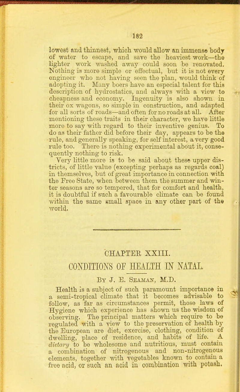 lowest and thinnest, wliicli would allow an immense body of water to escajDe, and save the heaviest work—the lighter work washed away could soon be renovated. Nothing is more simple or effectual, but it is not every engineer who not having seen the plan, would think of adoj)ting it. Many boers have an especial talent for this descrijjtion of hydrostatics, and always with a view to cheapness and economy. Ingenuity is also shown in their ox wagons, so simple in construction, and adapted for all sorts of roads—and often for no roads at all. After mentioning these traits in their character, we have little more to say with regard to their inventive genius. To do as theii' father did before their day, appears to be the rule, and generally speaking, for seK interest, a very good rule too. There is nothing experimental about it, conse- quently nothing to risk. Very little more is to be said about these upper dis- tricts, of little value (excepting perhaps as regards coal) in themselves, but of great importance in connection with the Free State, when between them the summer and win- ter seasons are so tempered, that for comfort and health, it is doubtful if such a favourable climate can be found within the same small space in any other part of the world. CHAPTER XXIII. CONDITIONS OF HEALTH IN NATAL. By J. E. Seaman, M.D. Health is a subject of such paramount importance in a semi-tropical climate that it becomes advisable to follow, as far as circumstances permit, those laws of Hygiene which experience has shown us the wisdom of observing. The principal matters which requii'e to be regulated with a view to the preservation of health by the European are diet, exercise, clothing, condition of dwelling, place of residence, and habits of life. A dietary to be wholesome and nutritious, must contain a combination of nitrogenous and non-nitrogenous elements, together with vegetables known to contain a free acid, or such an acid in combination with potash.