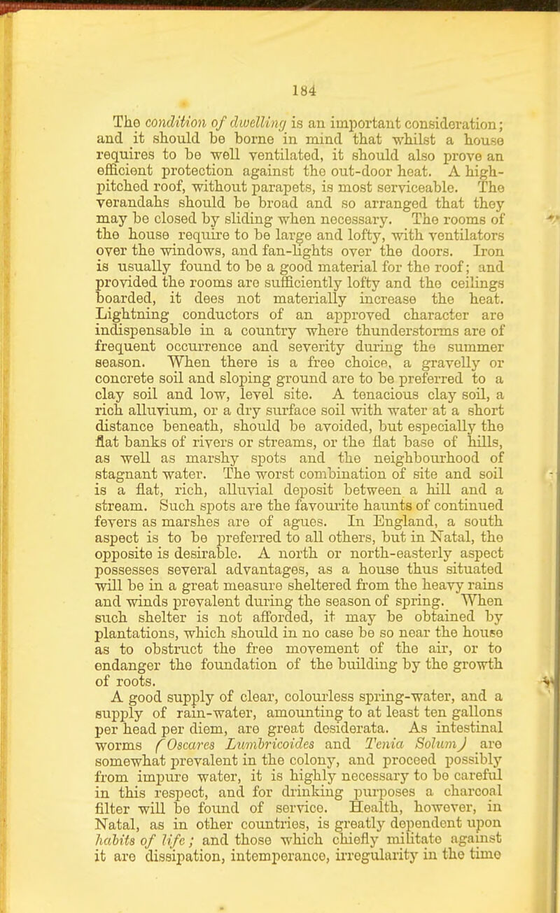 The condition of dwelling is an important consideration; and it should be borne in mind that whilst a house requires to be well ventilated, it should also iDrove an efficient protection against the out-door heat. A high- pitched roof, without parapets, is most serviceable. The verandahs should be broad and so arranged that they may be closed by sliding when necessary. The rooms of the house require to be large and lofty, with ventilators over the windows, and fan-Hghts over the doors. Iron is usually found to be a good material for the roof; and provided the rooms are sufficiently lofty and the ceiKngs boarded, it dees not materially increase the heat. Lightning conductors of an ajjproved character are indispensable in a country where thunderstorms are of frequent occurrence and severity during the summer season. When there is a free choicR, a gravelly or concrete soil and sloping ground are to be preferred to a clay soil and low, level site. A tenacious claj'- soil, a rich alluvium, or a dry surface soil with water at a short distance beneath, should be avoided, but especially the flat banks of rivers or streams, or the flat base of hills, as well as marshy sjjots and the neighbourhood of stagnant water. The worst combination of site and soil is a flat, rich, alluvial deposit between a hill and a stream. Such s]pots are the favourite haunts of continued fevers as marshes are of agues. In England, a south aspect is to be preferred to all others, but in Natal, the opposite is desirable. A north or north-easterly aspect possesses several advantages, as a house thus situated will be in a great measure sheltered fi-om the heavy rains and winds prevalent du.ring the season of spring. When such shelter is not afforded, it may be obtained by plantations, which should in no case be so near the house as to obstruct the free movement of the air, or to endanger the foundation of the building by the growth of roots. A good supply of clear, colouiiess spring-water, and a supply of rain-water, amounting to at least ten gallons per head per diem, are grea.t desiderata. As intestinal worms f Oscares Lumhricoides and Tenia Solum J are somewhat prevalent in the colony, and proceed possibly from impure water, it is highly necessary to bo careful in this respect, and for drinking purposes a charcoal filter wiU be found of service. Health, however, in Natal, as in other countries, is greatly dependent upon halits of life; and those which chiefly militate against it are dissipation, intemperance, irregularity in the time