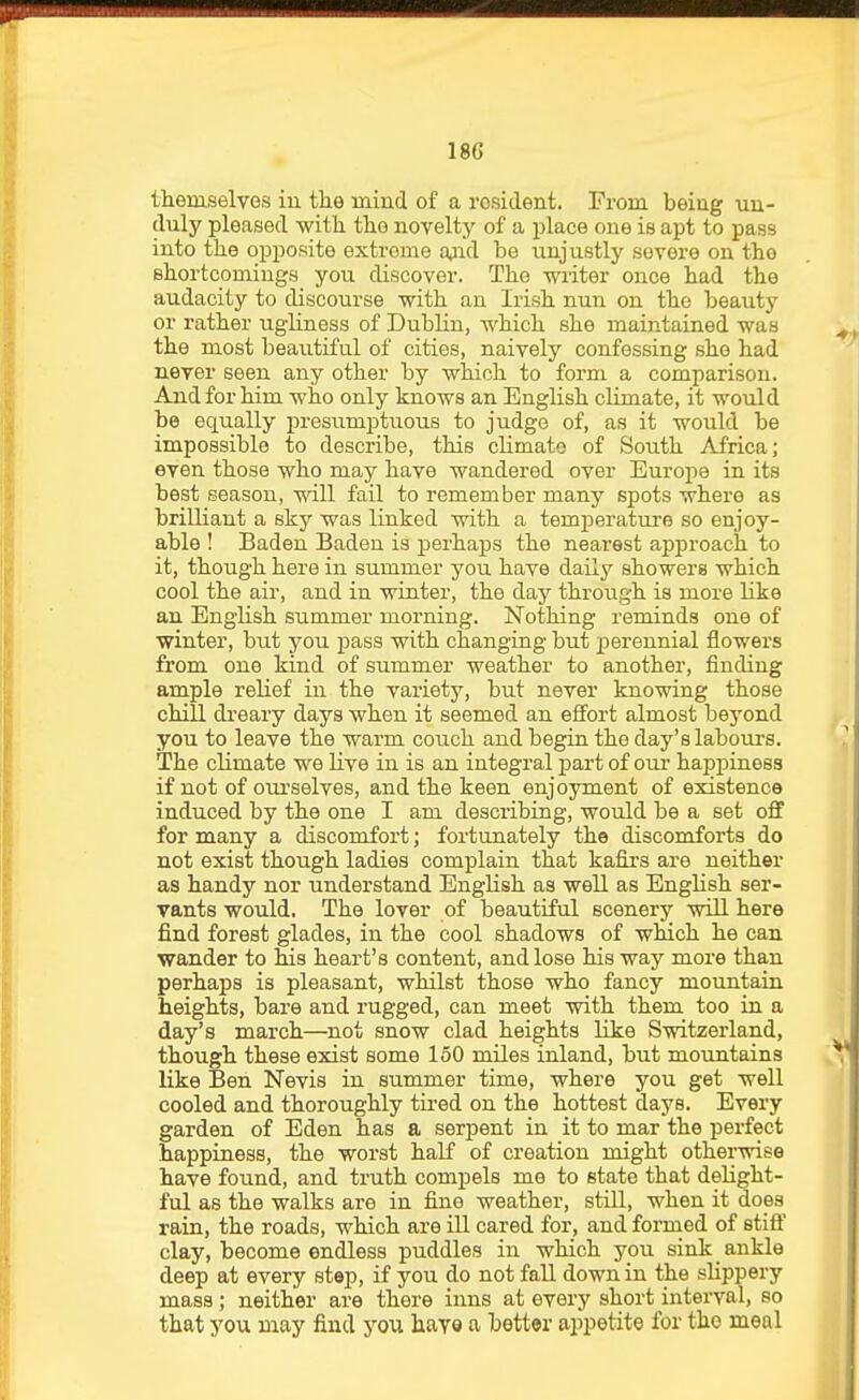 themselves in tke mind of a resident. From being un- duly pleased with, the novelty of a place one is apt to pass into the opposite extreme ofid be unjustly severe on tho shortcomings you discover. The writer once had the audacity to discourse with an Irish nun on the beauty or rather ugliness of Dublin, which she maintained was the most beautiful of cities, naively confessing she had never seen any other by which to form a comparison. And for him who only knows an English cUmate, it would be equally presumptuous to judge of, as it would be impossible to describe, this climate of South Africa; even those who may have wandered over Eurojie in its best season, will fail to remember many spots where as brilliant a sky was linked with a temiDerature so enjoy- able ! Baden Baden is perhaps the nearest approach to it, though here in summer you have daily showers which cool the air, and in winter, the day through is more like an English summer morning. Nothing reminds one of winter, but you pass with changing but perennial flowers from one kind of summer weather to another, finding ample relief in the variety, but never knowing those chill dreary days when it seemed an effort almost beyond you to leave the warm couch and begin the day's labours. The climate we live in is an integral part of our hapj)iness if not of oui'selves, and the keen enjoyment of existence induced by the one I am describing, would be a set oflf for many a discomfort; fortunately the discomforts do not exist though ladies complain that kafirs are neither as handy nor understand English as well as English ser- vants would. The lover of beautiful scenery will here find forest glades, in the cool shadows of which he can wander to his heart's content, and lose his way more than perhaps is pleasant, whilst those who fancy mountain heights, bare and rugged, can meet with them too in a day's march—not snow clad heights like Switzerland, though these exist some 150 miles inland, but mountains like Ben Nevis in summer time, where you get well cooled and thoroughly tii-ed on the hottest days. Every garden of Eden has a serpent in it to mar the perfect happiness, the worst half of creation might otherwise have found, and truth compels me to state that delight- ful as the walks are in fine weather, still, when it does rain, the roads, which are ill cared for, and formed of stifl' clay, become endless puddles in which you sink ankle deep at every step, if you do not fall down in the slippery mass; neither are there inns at every short interval, so that you may find you hayo a better aiipetite for the meal